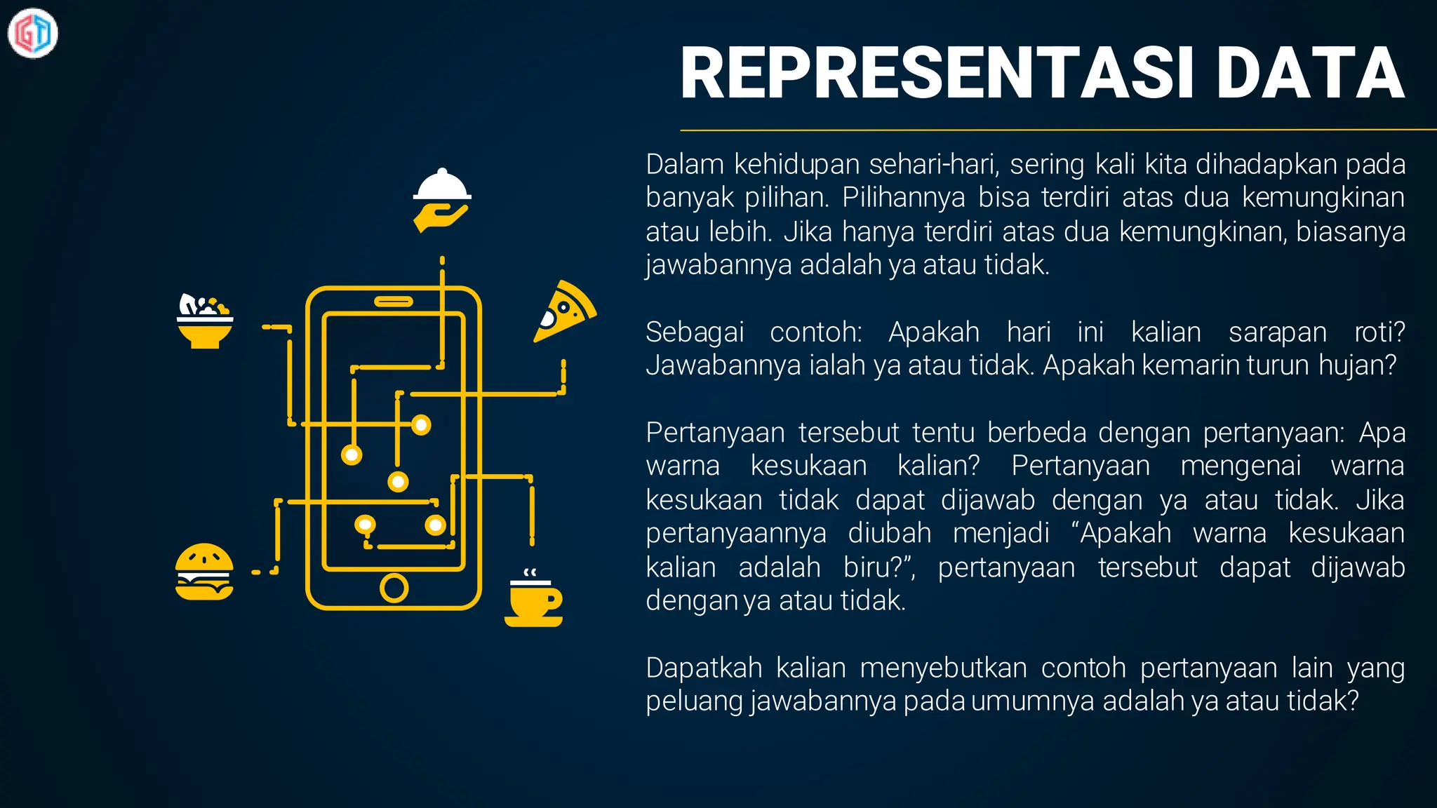REPRESENTASI DATA
Dalam kehidupan sehari-hari, sering kali kita dihadapkan pada
banyak pilihan. Pilihannya bisa terdiri atas dua kemungkinan
atau lebih. Jika hanya terdiri atas dua kemungkinan, biasanya
jawabannya adalah ya atau tidak.
Sebagai contoh: Apakah hari ini kalian sarapan roti?
Jawabannya ialah ya atau tidak. Apakah kemarin turun hujan?
Pertanyaan tersebut tentu berbeda dengan pertanyaan: Apa
warna kesukaan kalian? Pertanyaan mengenai warna
kesukaan tidak dapat dijawab dengan ya atau tidak. Jika
pertanyaannya diubah menjadi “Apakah warna kesukaan
kalian adalah biru?”, pertanyaan tersebut dapat dijawab
denganya atau tidak.
Dapatkah kalian menyebutkan contoh pertanyaan lain yang
peluang jawabannya pada umumnya adalah ya atau tidak?
 