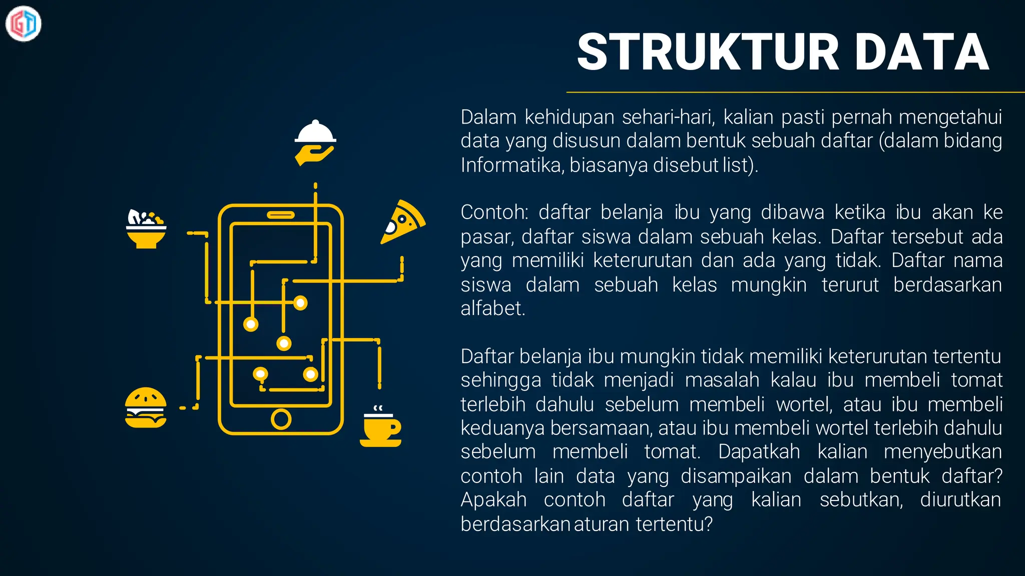 STRUKTUR DATA
Dalam kehidupan sehari-hari, kalian pasti pernah mengetahui
data yang disusun dalam bentuk sebuah daftar (dalam bidang
Informatika, biasanya disebut list).
Contoh: daftar belanja ibu yang dibawa ketika ibu akan ke
pasar, daftar siswa dalam sebuah kelas. Daftar tersebut ada
yang memiliki keterurutan dan ada yang tidak. Daftar nama
siswa dalam sebuah kelas mungkin terurut berdasarkan
alfabet.
Daftar belanja ibu mungkin tidak memiliki keterurutan tertentu
sehingga tidak menjadi masalah kalau ibu membeli tomat
terlebih dahulu sebelum membeli wortel, atau ibu membeli
keduanya bersamaan, atau ibu membeli wortel terlebih dahulu
sebelum membeli tomat. Dapatkah kalian menyebutkan
contoh lain data yang disampaikan dalam bentuk daftar?
Apakah contoh daftar yang kalian sebutkan, diurutkan
berdasarkanaturan tertentu?
 