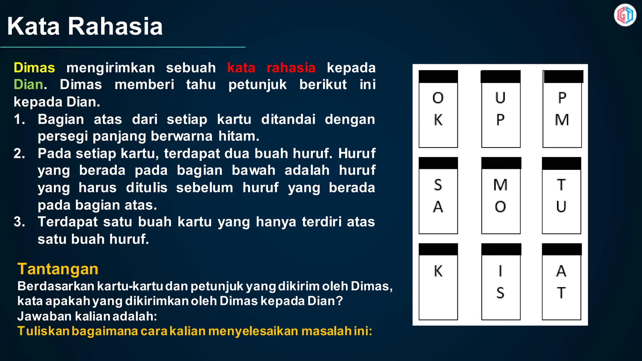 Kata Rahasia
Dimas mengirimkan sebuah kata rahasia kepada
Dian. Dimas memberi tahu petunjuk berikut ini
kepada Dian.
1. Bagian atas dari setiap kartu ditandai dengan
persegi panjang berwarna hitam.
2. Pada setiap kartu, terdapat dua buah huruf. Huruf
yang berada pada bagian bawah adalah huruf
yang harus ditulis sebelum huruf yang berada
pada bagian atas.
3. Terdapat satu buah kartu yang hanya terdiri atas
satu buah huruf.
Tantangan
Berdasarkan kartu-kartudan petunjuk yangdikirim oleh Dimas,
kata apakahyang dikirimkanoleh Dimas kepada Dian?
Jawaban kalianadalah:
Tuliskanbagaimana carakalian menyelesaikan masalahini:
 