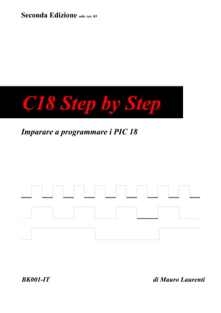 Seconda Edizione sub. ver. 03




C18 Step by Step
Imparare a programmare i PIC 18




BK001-IT                          di Mauro Laurenti
 