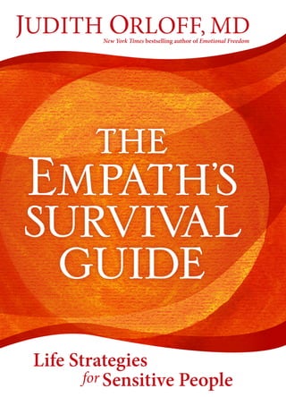ISBN13: 978-1-62203-657-8
9 7 8 1 6 2 2 0 3 6 5 7 8
5 2 2 9 5
US $22.95 / SELF-HELP / BK04739
“This book will help you to understand yourself and your
gifts of empathy, and to forge a healthy path through this
ever-coarsening but deeply beautiful world.”
SUSAN CAIN, New York Times bestselling
author of Quiet and founder
of Quiet Revolution
“Being an empath is the new normal—and
what a perfect guidebook. Now people will
know how to cope with being highly sensitive
in their everyday lives. Fabulous and so timely.
Everyone needs this book.”
CAROLINE MYSS, author of
Anatomy of the Spirit and Sacred Contracts
“Dr. Orloff combines neuroscience, intuition,
and energy medicine to show you how to stay
powerful and strong in the world while also
keeping your compassion and empathy alive.”
DEEPAK CHOPRA, author of Super Genes
“Dr. Orloff has done a great service to empaths
everywhere with The Empath’s Survival Guide—
which will help thousands of people set healthy
boundaries and recognize their sensitivity as
the gift it truly is.”
CHRISTIANE NORTHRUP, MD, author of the
New York Times bestsellers Goddesses Never Age
and Women’s Bodies, Women’s Wisdom
“A lifesaver for sensitive people and anyone
who wants to become more empathic in their
relationships without taking on their partner’s
stress. Highly recommended!”
JOHN GRAY, PHD, author of the
international bestseller Men Are from Mars,
Women Are from Venus
“In this groundbreaking book, Dr. Orloff
does a brilliant job in helping us discover the
empath in all of us.”
DR. JOE DISPENZA, New York Times
bestselling author of You Are the Placebo:
Making Your Mind Matter
“Essential reading for anyone who feels
overwhelmed by our chaotic world and wants to
master tools to become a more sensitive, whole,
and powerful person. Highly recommended!”
JOAN BORYSENKO, PHD, author of
New York Times bestseller Minding the
Body, Mending the Mind
“This book is seriously needed. It addresses an
issue long ignored in healing, psychology,
and medicine.”
LARRY DOSSEY, MD, author of One Mind:
How Our Individual Mind Is Part of a Greater
Consciousness and Why It Matters
JUDITH ORLOFF, MD is a New York
Times bestselling author who specializes in
treating empaths and sensitive people in her
private practice in Los Angeles, California.
As an empath herself, she synthesizes
conventional medical wisdom with cutting-
edge knowledge of intuition, spirituality, and
energy medicine. Her books include Emotional
Freedom, Positive Energy, and Guide to Intuitive
Healing. To learn more about empaths and
Dr. Orloff’s Empath Support Newsletter and
Community, visit DrJudithOrloff.com.
Cover design by Lisa Kerans
Cover images © Polina Katrich and Shutterstock.com
Author photo © Bob Rhia
Printed in Canada
PO Box 8010
Boulder, Colorado 80306 USA
800.333.9185
SoundsTrue.com
US $22.95
What is the difference
between having empathy
and being an empath?
“Having empathy means our heart goes out
to another person in joy or pain,” says Dr.
Judith Orloff. “But for empaths it goes much
further. We actually feel others’ emotions,
energy, and physical symptoms in our own
bodies, without the usual defenses that most
people have.” The Empath’s Survival Guide
is an invaluable resource for empaths and
anyone who wants to nurture their empathy
and develop coping skills in a high-stimulus
world—while fully embracing their gifts
of intuition, compassion, creativity, and
spiritual connection.
This practical, empowering, and loving
book was created to support empaths
through their unique challenges and help
loved ones better understand the empath’s
needs and gifts. Dr. Orloff offers crucial
practices, including:
• Exercises to help you identify your
empath type and where you are on the
empathy spectrum
• Tools for protecting yourself from sensory
overload, exhaustion, addictions, and
compassion fatigue while replenishing
your vital energy
• Simple, effective strategies to stop
absorbing stress and physical symptoms
from others and protect yourself from
narcissists and other energy vampires
• How to find the right work that feeds you
• How to navigate intimate relationships
without feeling overwhelmed
• Guidance for parenting and raising
empathic children
• Awakening the empath’s gift of intuition
and deepening your spiritual connection
to all living beings
For any sensitive person who’s been told
to “grow a thick skin,” here is a lifelong
guide for staying fully open while building
resilience, exploring your gifts of depth
and compassion, and feeling welcome and
valued by a world that desperately needs
what you have to offer.
JUDITH ORLOFF, MD
Life Strategies
for Sensitive People
New York Times bestselling author of Emotional Freedom
Life
Strategies
for
Sensitive
People
the
Empath
’
s
Survival
guide
J
UDITH
O
RLOFF,
MD
 