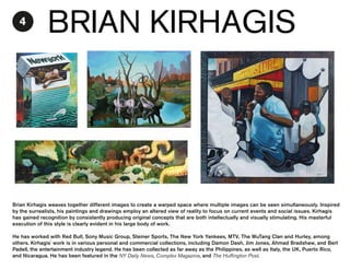 4

BRIAN KIRHAGIS

Brian Kirhagis weaves together different images to create a warped space where multiple images can be seen simultaneously. Inspired
by the surrealists, his paintings and drawings employ an altered view of reality to focus on current events and social issues. Kirhagis
has gained recognition by consistently producing original concepts that are both intellectually and visually stimulating. His masterful
execution of this style is clearly evident in his large body of work.
He has worked with Red Bull, Sony Music Group, Steiner Sports, The New York Yankees, MTV, The WuTang Clan and Hurley, among
others. Kirhagis' work is in various personal and commercial collections, including Damon Dash, Jim Jones, Ahmad Bradshaw, and Bert
Padell, the entertainment industry legend. He has been collected as far away as the Philippines, as well as Italy, the UK, Puerto Rico,
and Nicaragua. He has been featured in the NY Daily News, Complex Magazine, and The Huffington Post.

 