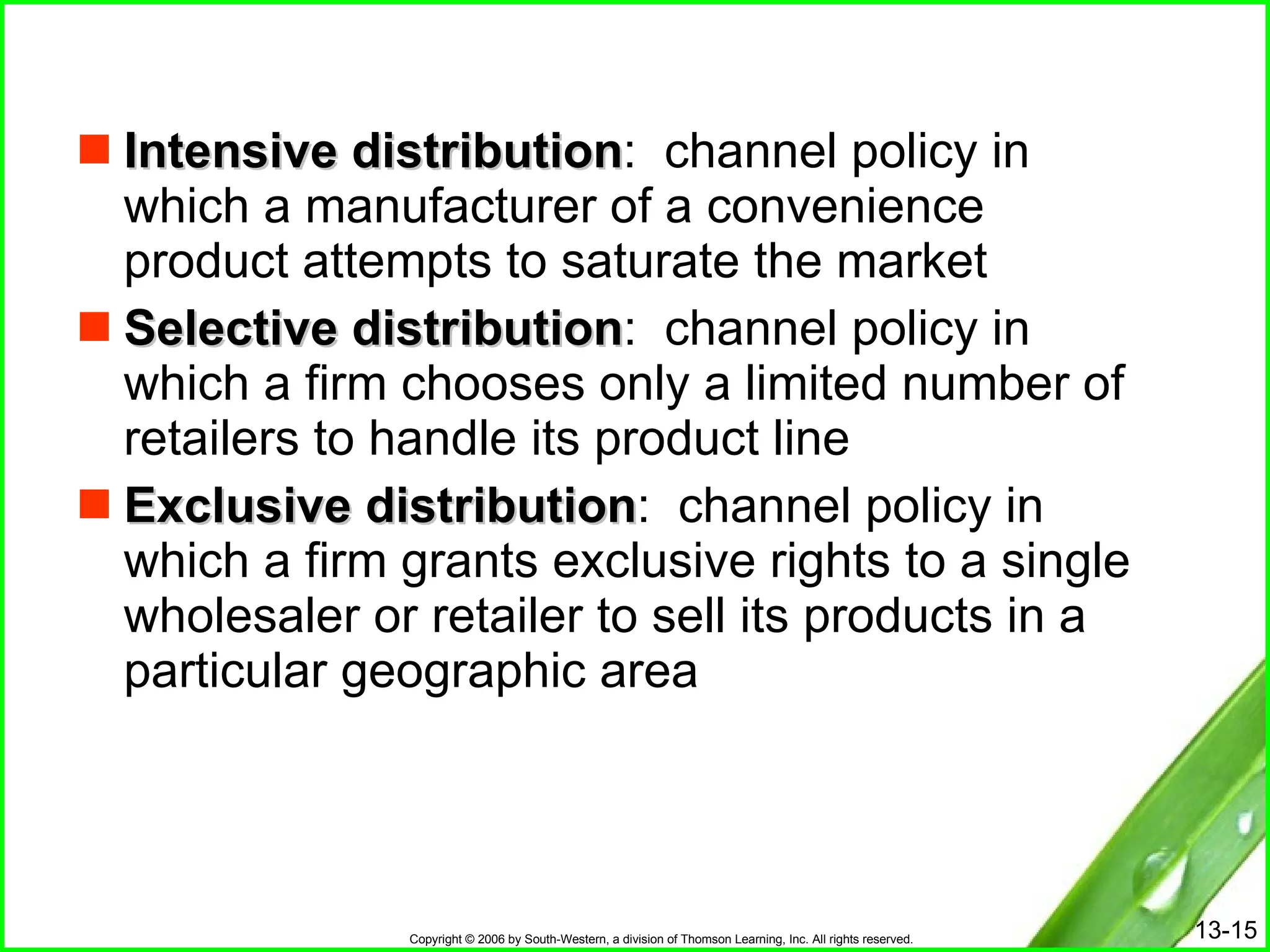 Intensive distribution :  channel policy in which a manufacturer of a convenience product attempts to saturate the market Selective distribution :  channel policy in which a firm chooses only a limited number of retailers to handle its product line Exclusive distribution :  channel policy in which a firm grants exclusive rights to a single wholesaler or retailer to sell its products in a particular geographic area 