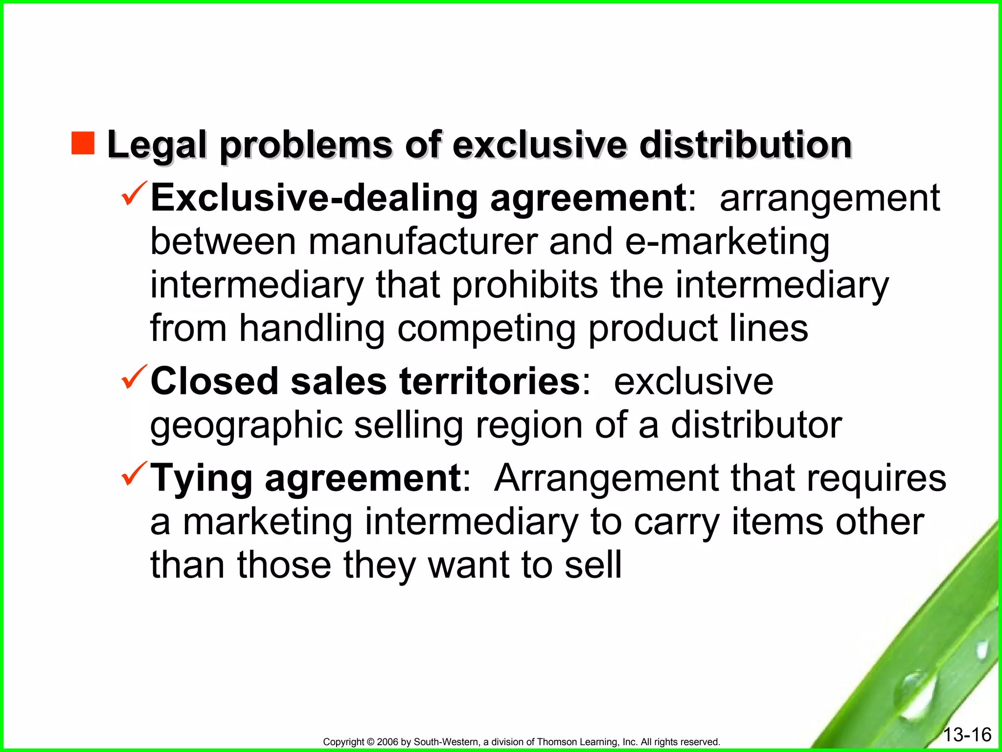 Legal problems of exclusive distribution Exclusive-dealing agreement :  arrangement between manufacturer and e-marketing intermediary that prohibits the intermediary from handling competing product lines Closed sales territories :  exclusive geographic selling region of a distributor Tying agreement :  Arrangement that requires a marketing intermediary to carry items other than those they want to sell 
