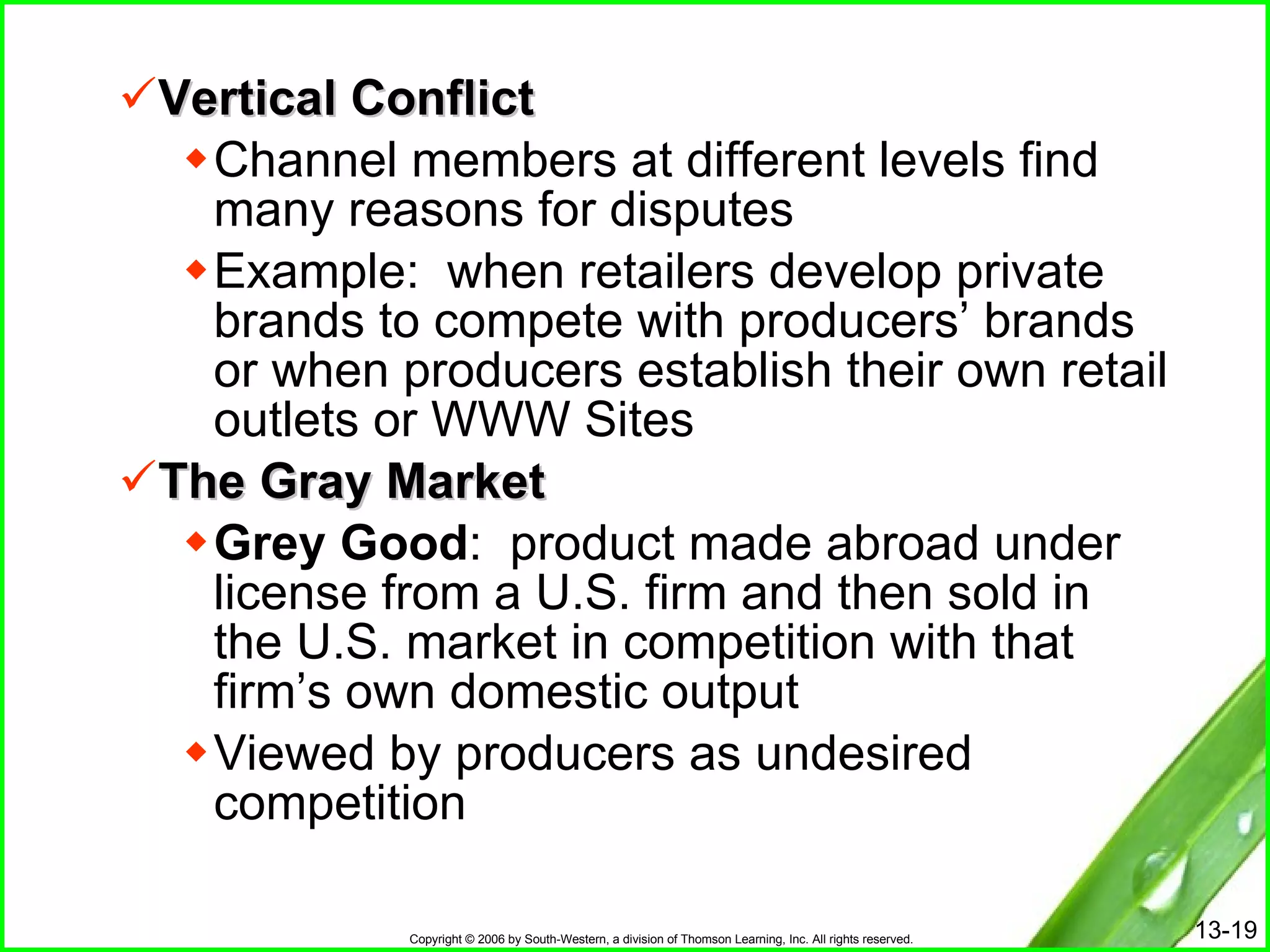 Vertical Conflict Channel members at different levels find many reasons for disputes Example:  when retailers develop private brands to compete with producers’ brands or when producers establish their own retail outlets or WWW Sites The Gray Market Grey Good :  product made abroad under license from a U.S. firm and then sold in the U.S. market in competition with that firm’s own domestic output Viewed by producers as undesired competition  