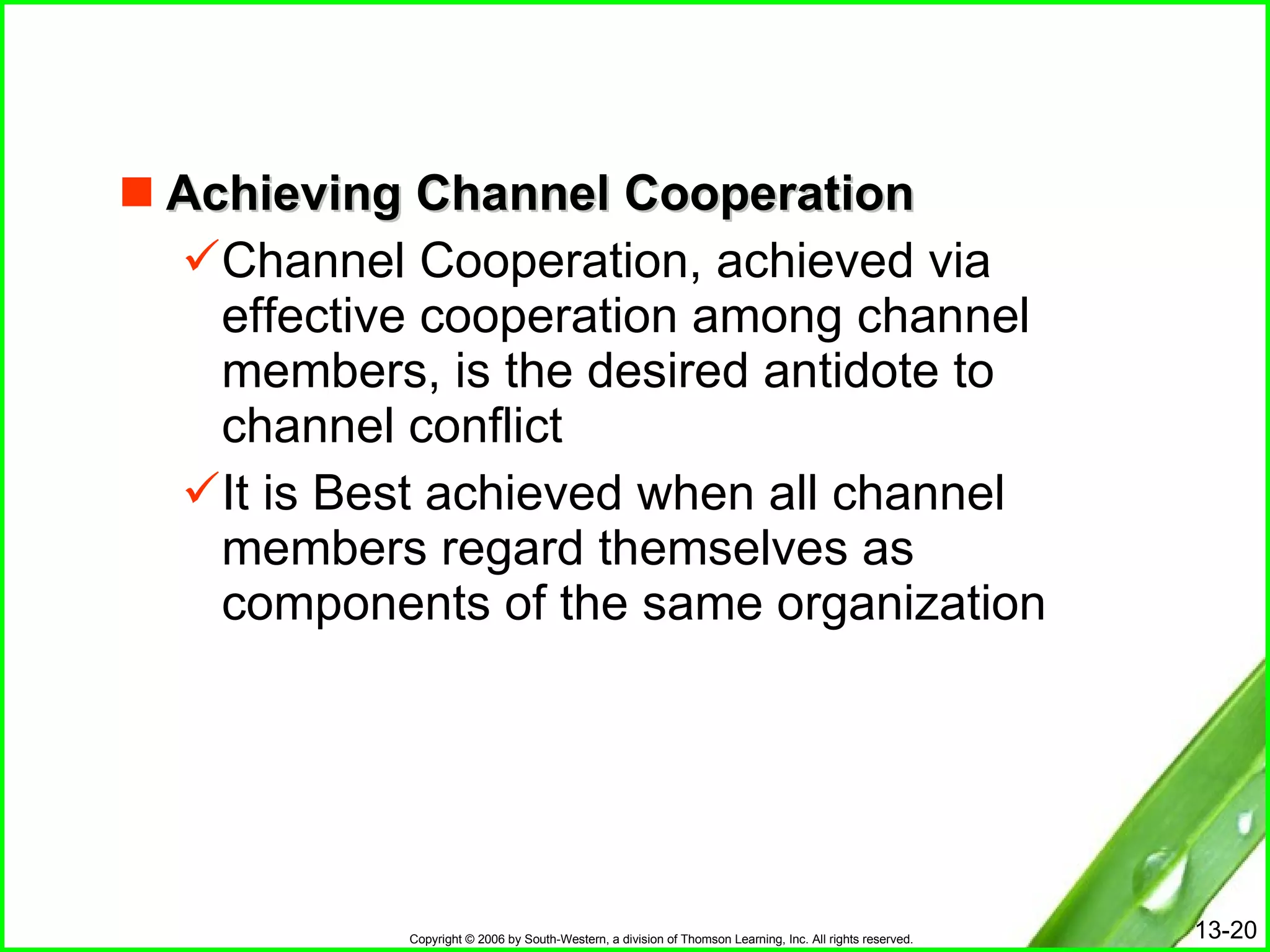Achieving Channel Cooperation Channel Cooperation, achieved via effective cooperation among channel members, is the desired antidote to channel conflict It is Best achieved when all channel members regard themselves as components of the same organization 