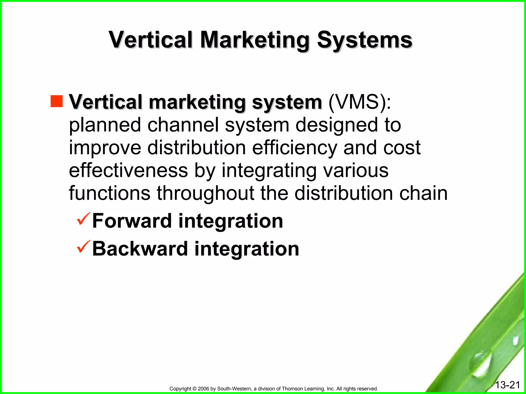 Vertical Marketing Systems Vertical marketing system  (VMS):  planned channel system designed to improve distribution efficiency and cost effectiveness by integrating various functions throughout the distribution chain  Forward integration Backward integration 