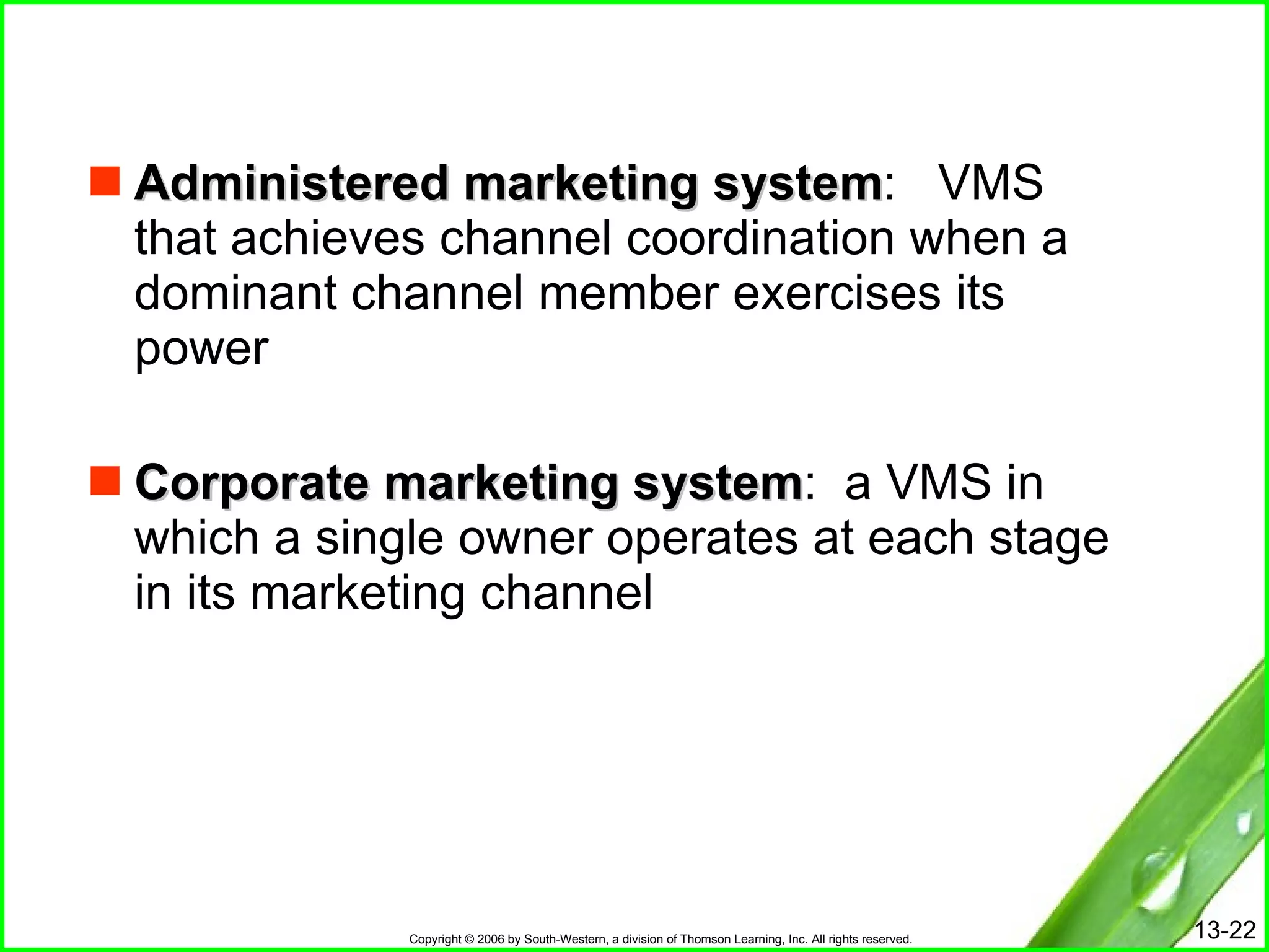 Administered marketing system :  VMS that achieves channel coordination when a dominant channel member exercises its power Corporate marketing system :  a VMS in which a single owner operates at each stage in its marketing channel 