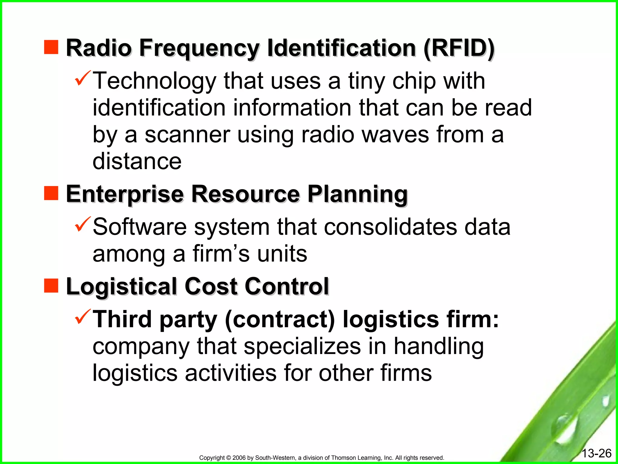 Radio Frequency Identification (RFID) Technology that uses a tiny chip with identification information that can be read by a scanner using radio waves from a distance Enterprise Resource Planning Software system that consolidates data among a firm’s units Logistical Cost Control Third party (contract) logistics firm:   company that specializes in handling logistics activities for other firms 