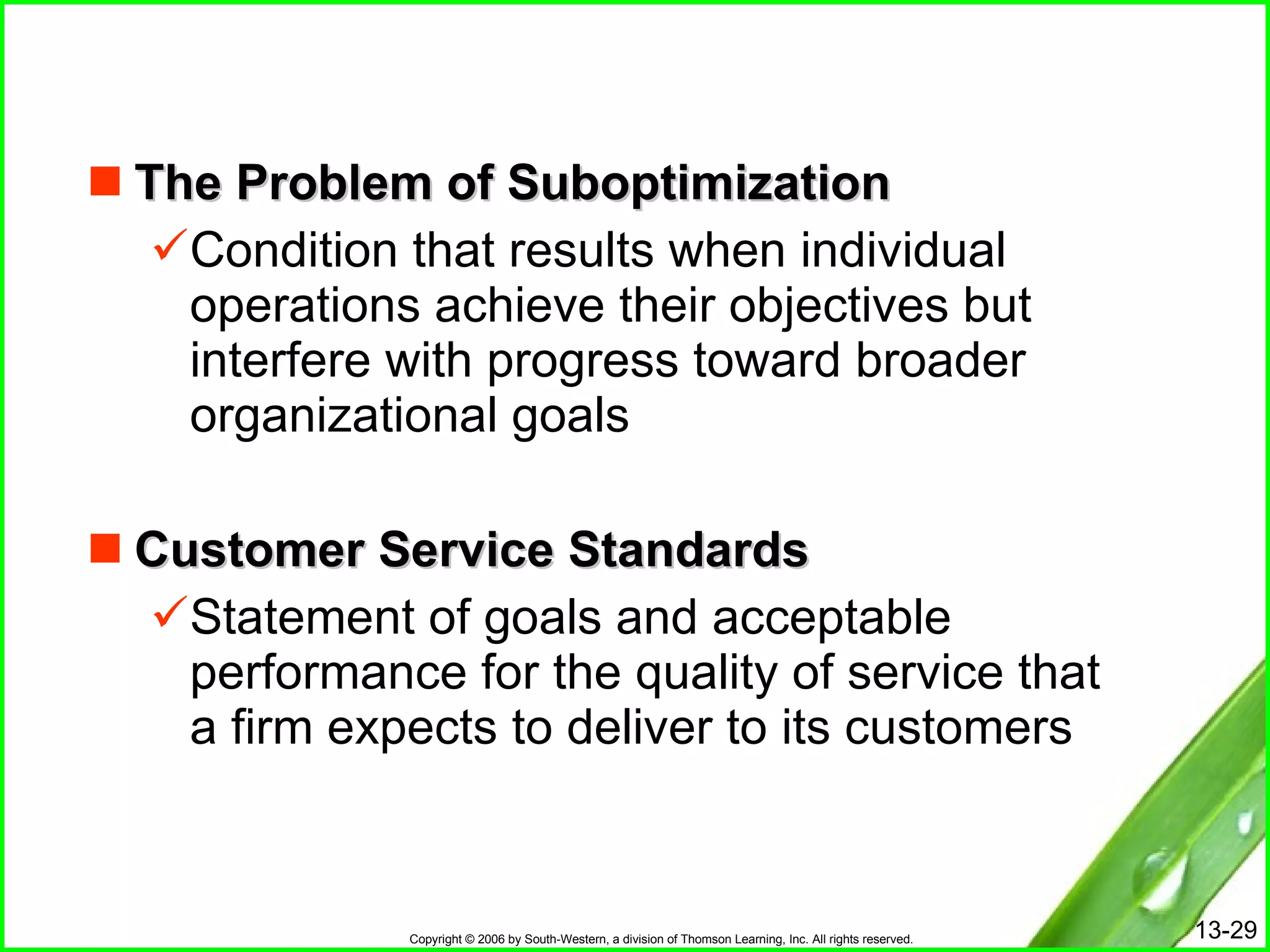 The Problem of Suboptimization Condition that results when individual operations achieve their objectives but interfere with progress toward broader organizational goals Customer Service Standards Statement of goals and acceptable performance for the quality of service that a firm expects to deliver to its customers 