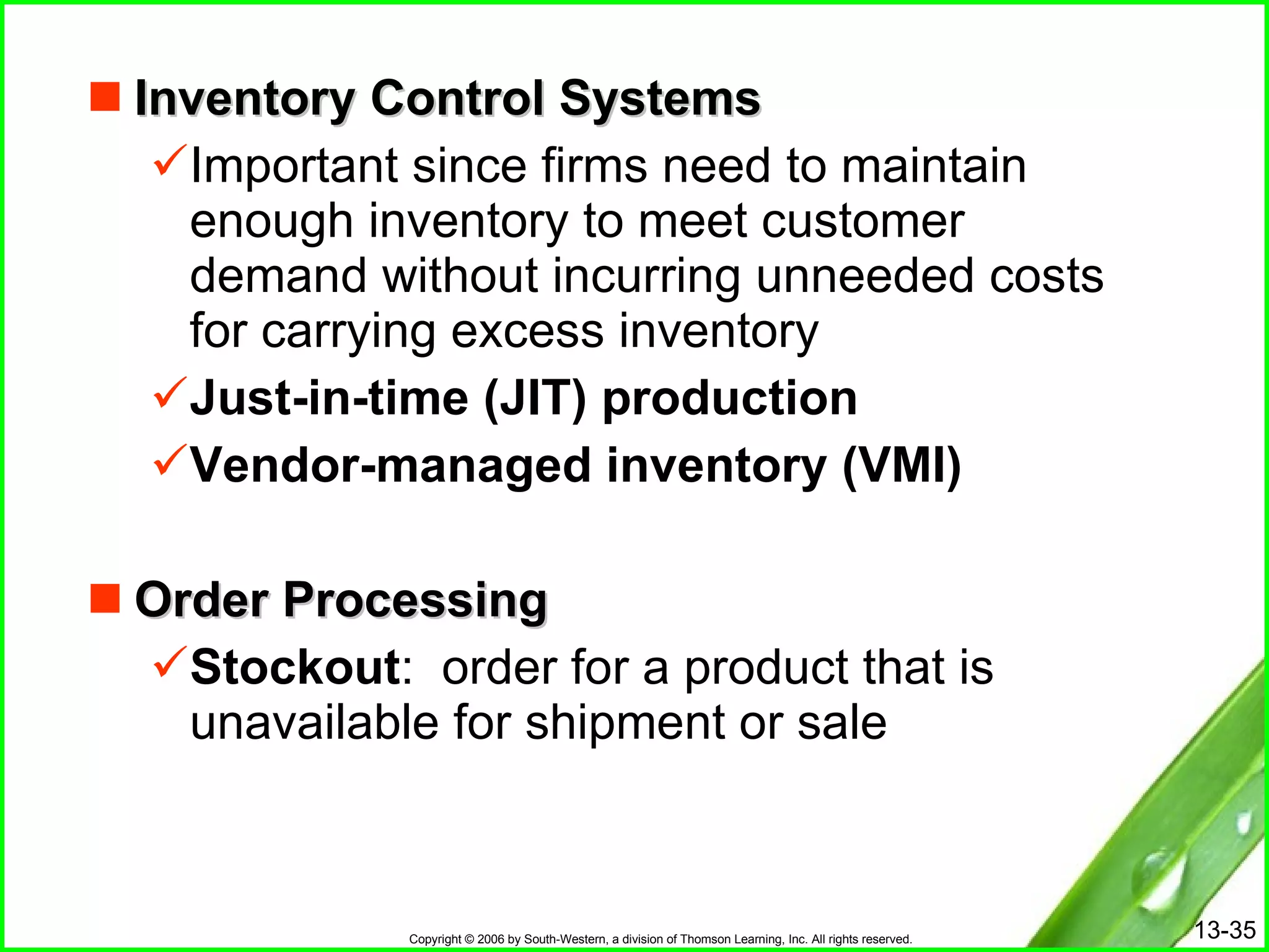 Inventory Control Systems Important since firms need to maintain enough inventory to meet customer demand without incurring unneeded costs for carrying excess inventory Just-in-time (JIT) production Vendor-managed inventory (VMI) Order Processing Stockout :  order for a product that is unavailable for shipment or sale  