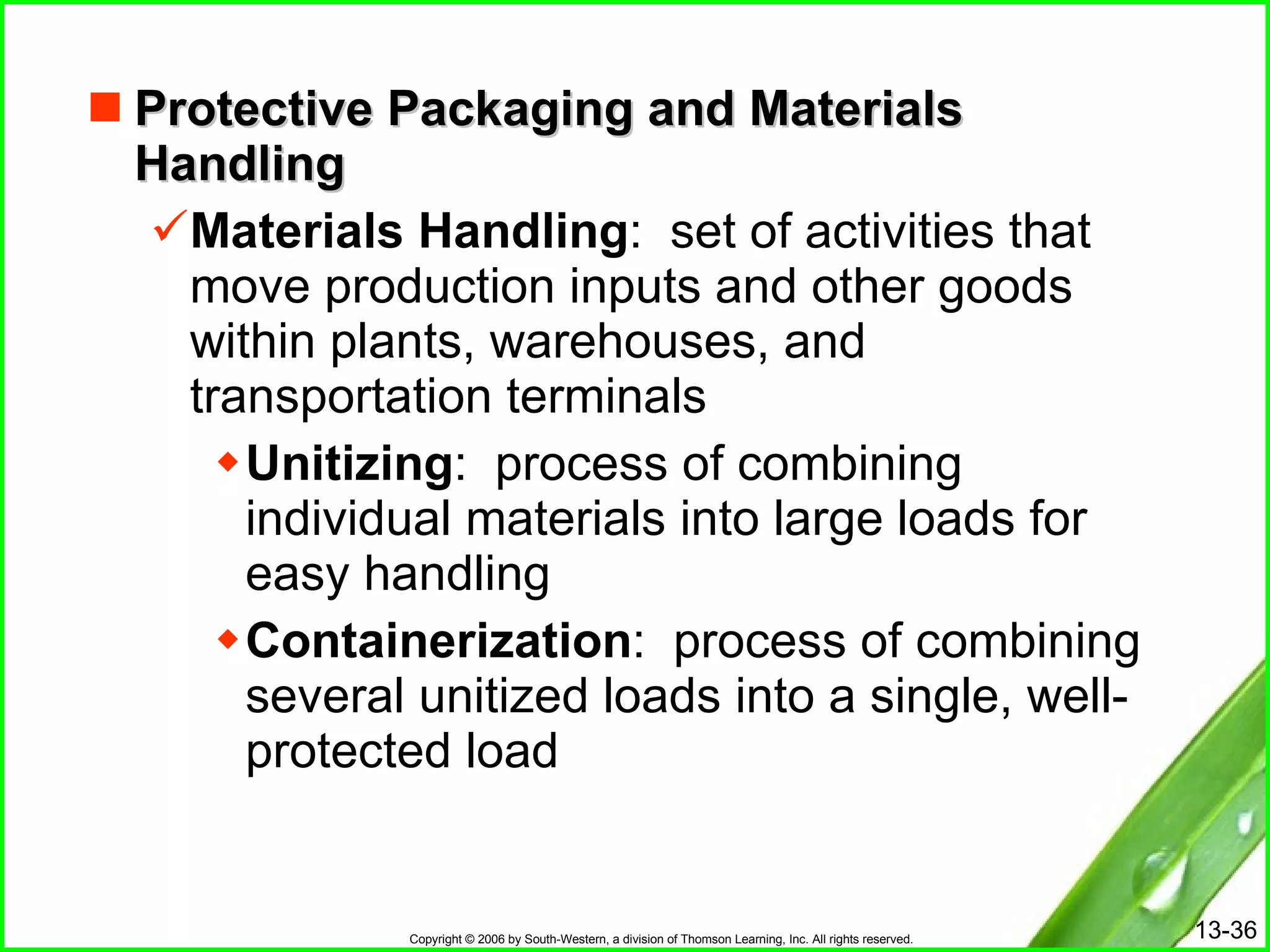Protective Packaging and Materials Handling Materials Handling :  set of activities that move production inputs and other goods within plants, warehouses, and transportation terminals Unitizing :  process of combining individual materials into large loads for easy handling Containerization :  process of combining several unitized loads into a single, well-protected load 