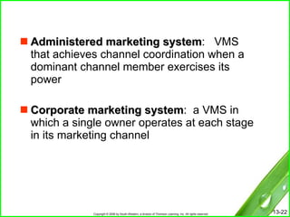 Administered marketing system :  VMS that achieves channel coordination when a dominant channel member exercises its power Corporate marketing system :  a VMS in which a single owner operates at each stage in its marketing channel 