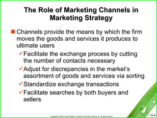 The Role of Marketing Channels in Marketing Strategy Channels provide the means by which the firm moves the goods and services it produces to ultimate users Facilitate the exchange process by cutting the number of contacts necessary Adjust for discrepancies in the market’s assortment of goods and services via sorting Standardize exchange transactions Facilitate searches by both buyers and sellers 