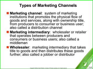 Types of Marketing Channels Marketing channel :  system of marketing institutions that promotes the physical flow of goods and services, along with ownership title, from producers to consumer or business user; also called a distribution channel Marketing intermediary :  wholesaler or retailer that operates between producers and consumers or business users; also called a middleman  Wholesaler :  marketing intermediary that takes title to goods and then distributes these goods further; also called a jobber or distributor 