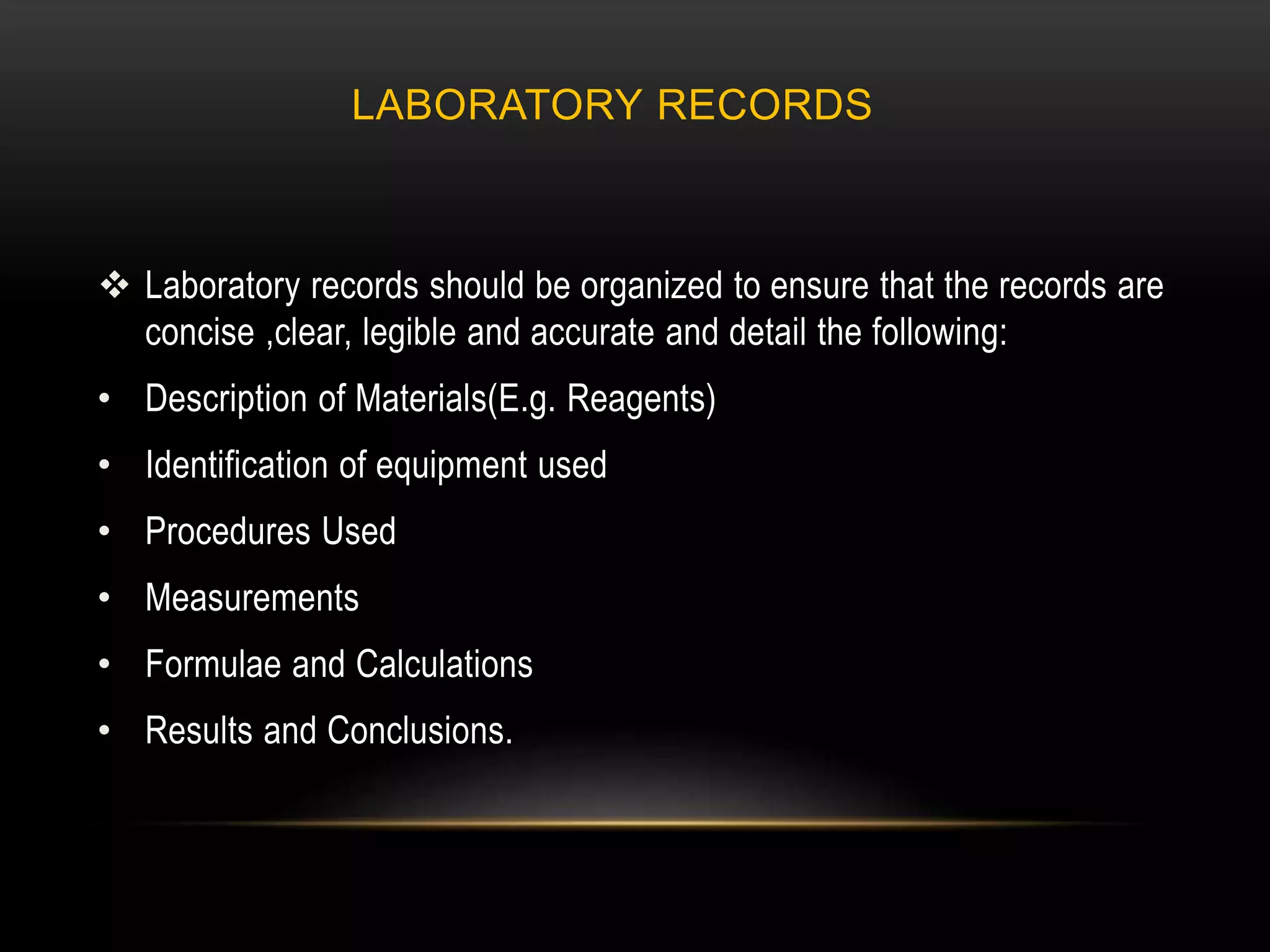 LABORATORY RECORDS
 Laboratory records should be organized to ensure that the records are
concise ,clear, legible and accurate and detail the following:
• Description of Materials(E.g. Reagents)
• Identification of equipment used
• Procedures Used
• Measurements
• Formulae and Calculations
• Results and Conclusions.
 