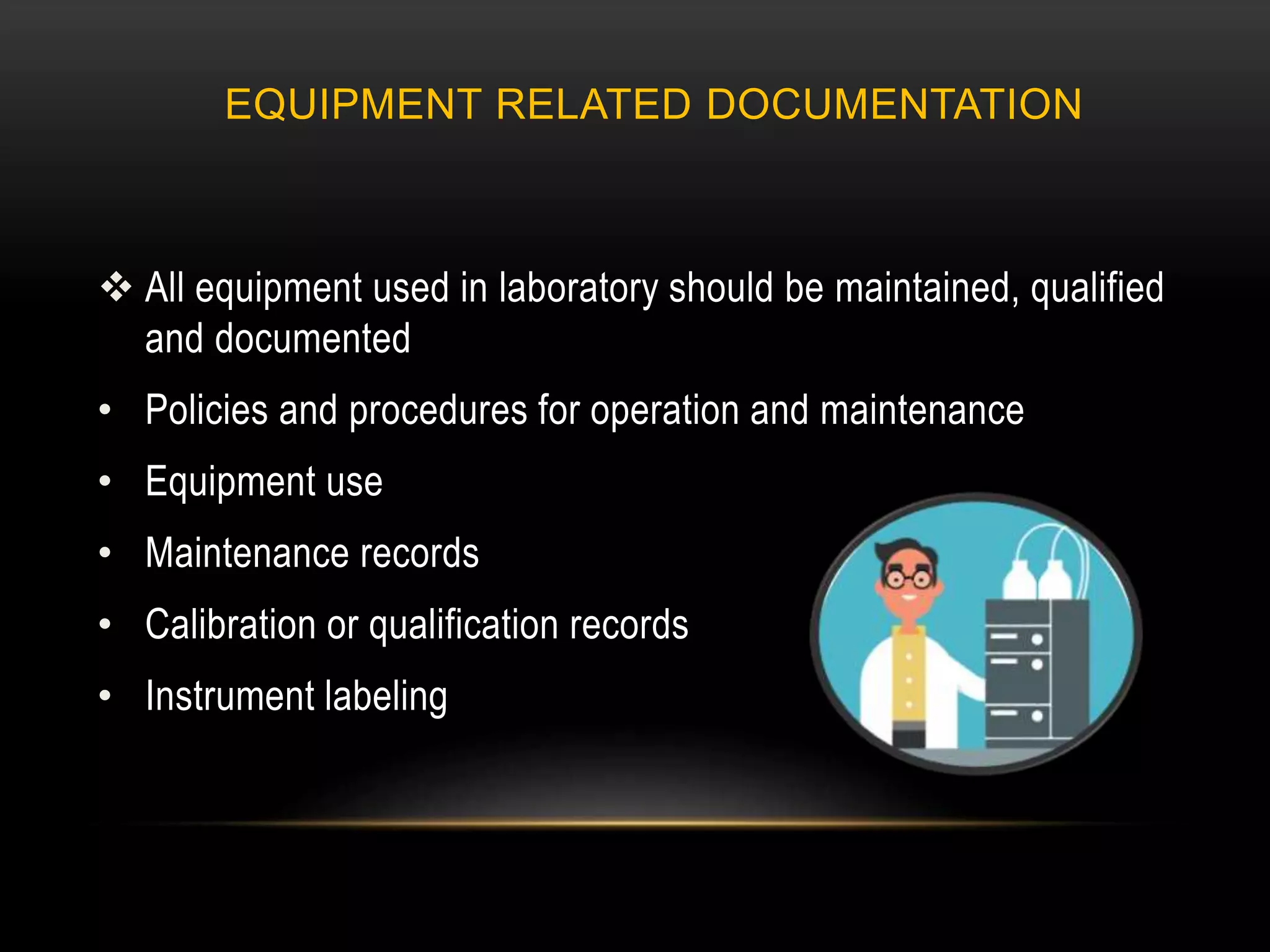 EQUIPMENT RELATED DOCUMENTATION
 All equipment used in laboratory should be maintained, qualified
and documented
• Policies and procedures for operation and maintenance
• Equipment use
• Maintenance records
• Calibration or qualification records
• Instrument labeling
 