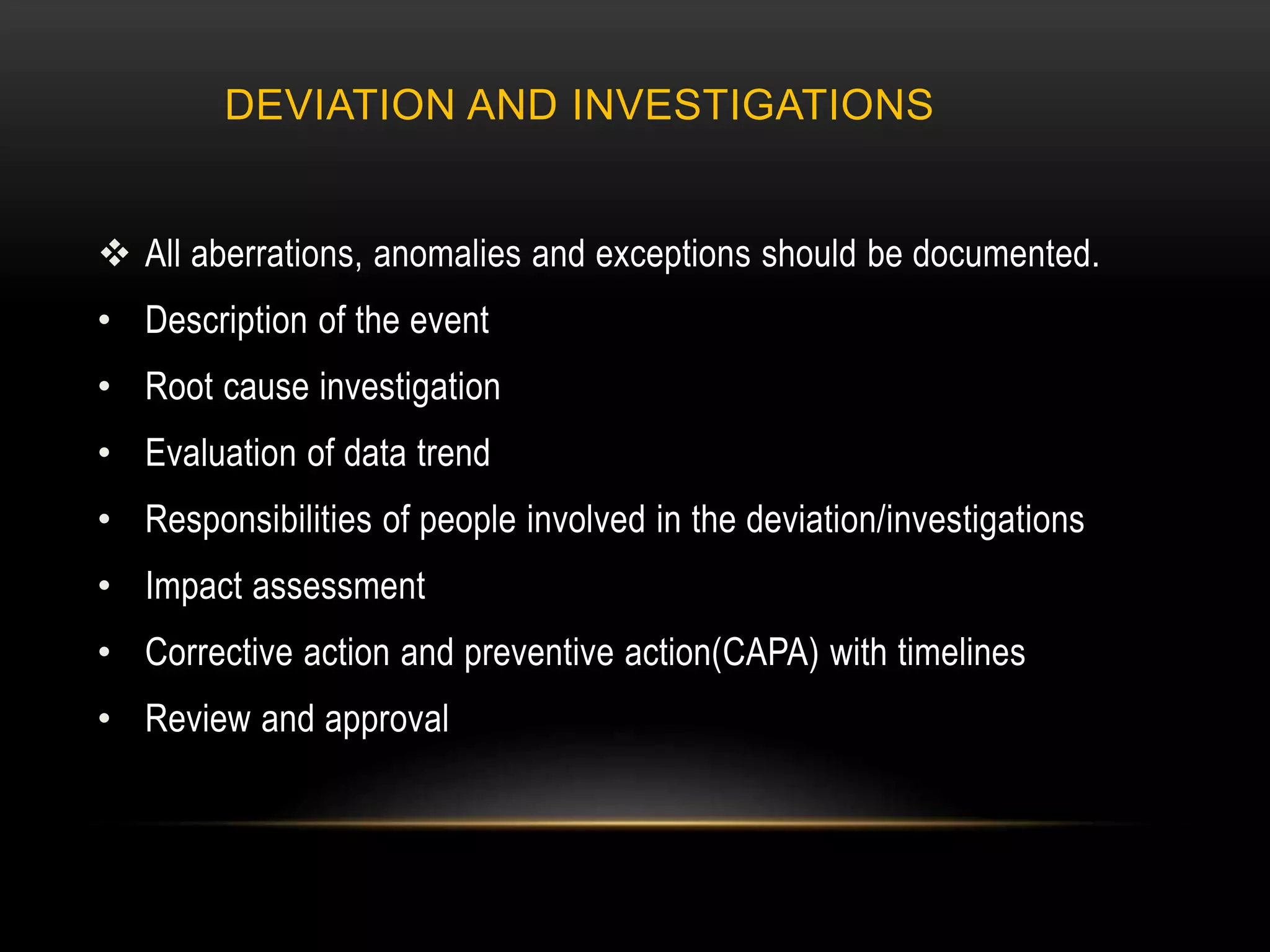DEVIATION AND INVESTIGATIONS
 All aberrations, anomalies and exceptions should be documented.
• Description of the event
• Root cause investigation
• Evaluation of data trend
• Responsibilities of people involved in the deviation/investigations
• Impact assessment
• Corrective action and preventive action(CAPA) with timelines
• Review and approval
 