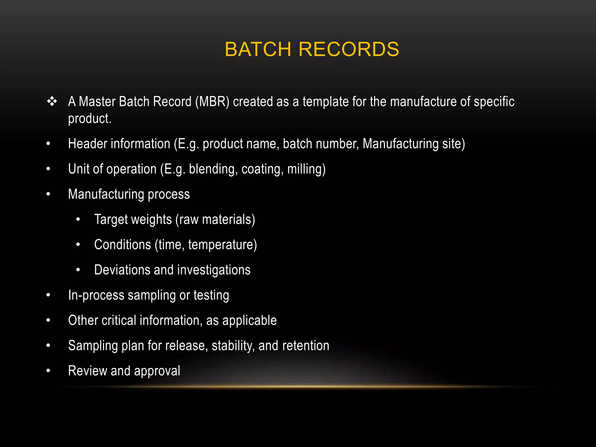 BATCH RECORDS
 A Master Batch Record (MBR) created as a template for the manufacture of specific
product.
• Header information (E.g. product name, batch number, Manufacturing site)
• Unit of operation (E.g. blending, coating, milling)
• Manufacturing process
• Target weights (raw materials)
• Conditions (time, temperature)
• Deviations and investigations
• In-process sampling or testing
• Other critical information, as applicable
• Sampling plan for release, stability, and retention
• Review and approval
 