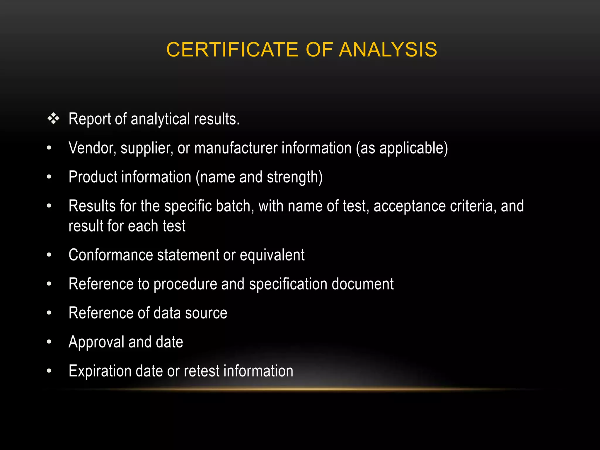 CERTIFICATE OF ANALYSIS
 Report of analytical results.
• Vendor, supplier, or manufacturer information (as applicable)
• Product information (name and strength)
• Results for the specific batch, with name of test, acceptance criteria, and
result for each test
• Conformance statement or equivalent
• Reference to procedure and specification document
• Reference of data source
• Approval and date
• Expiration date or retest information
 