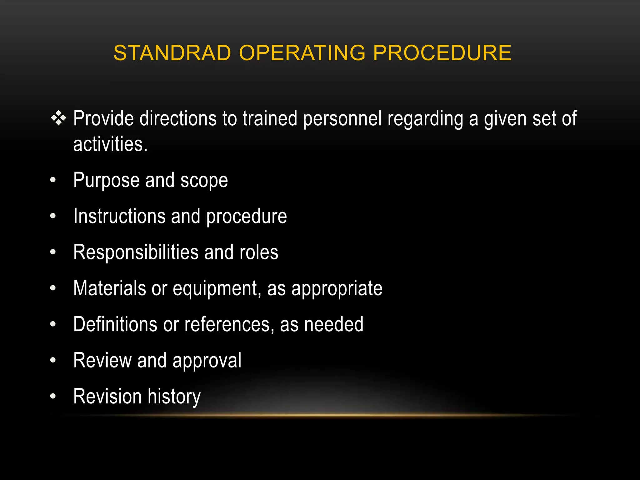 STANDRAD OPERATING PROCEDURE
 Provide directions to trained personnel regarding a given set of
activities.
• Purpose and scope
• Instructions and procedure
• Responsibilities and roles
• Materials or equipment, as appropriate
• Definitions or references, as needed
• Review and approval
• Revision history
 