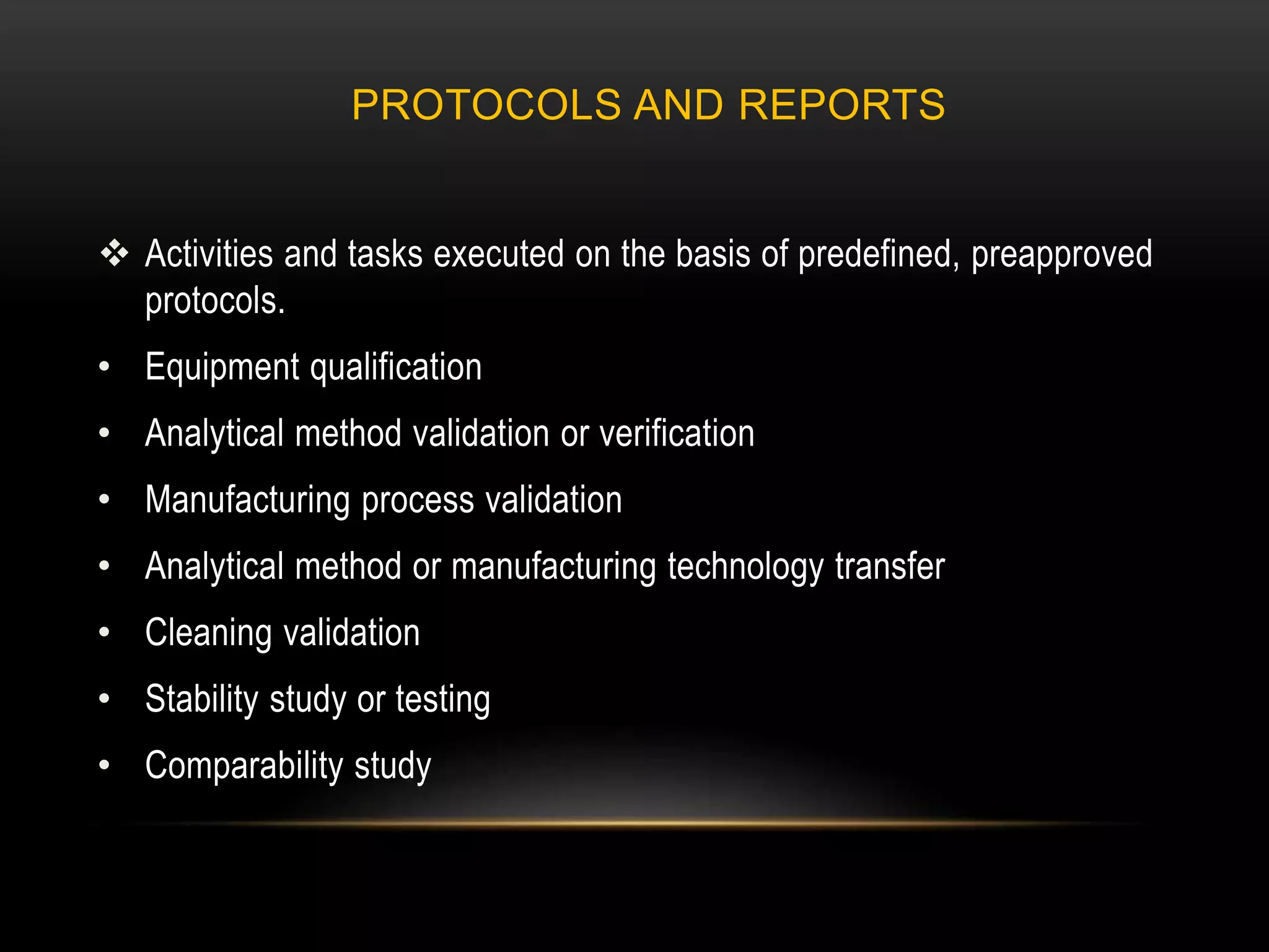 PROTOCOLS AND REPORTS
 Activities and tasks executed on the basis of predefined, preapproved
protocols.
• Equipment qualification
• Analytical method validation or verification
• Manufacturing process validation
• Analytical method or manufacturing technology transfer
• Cleaning validation
• Stability study or testing
• Comparability study
 