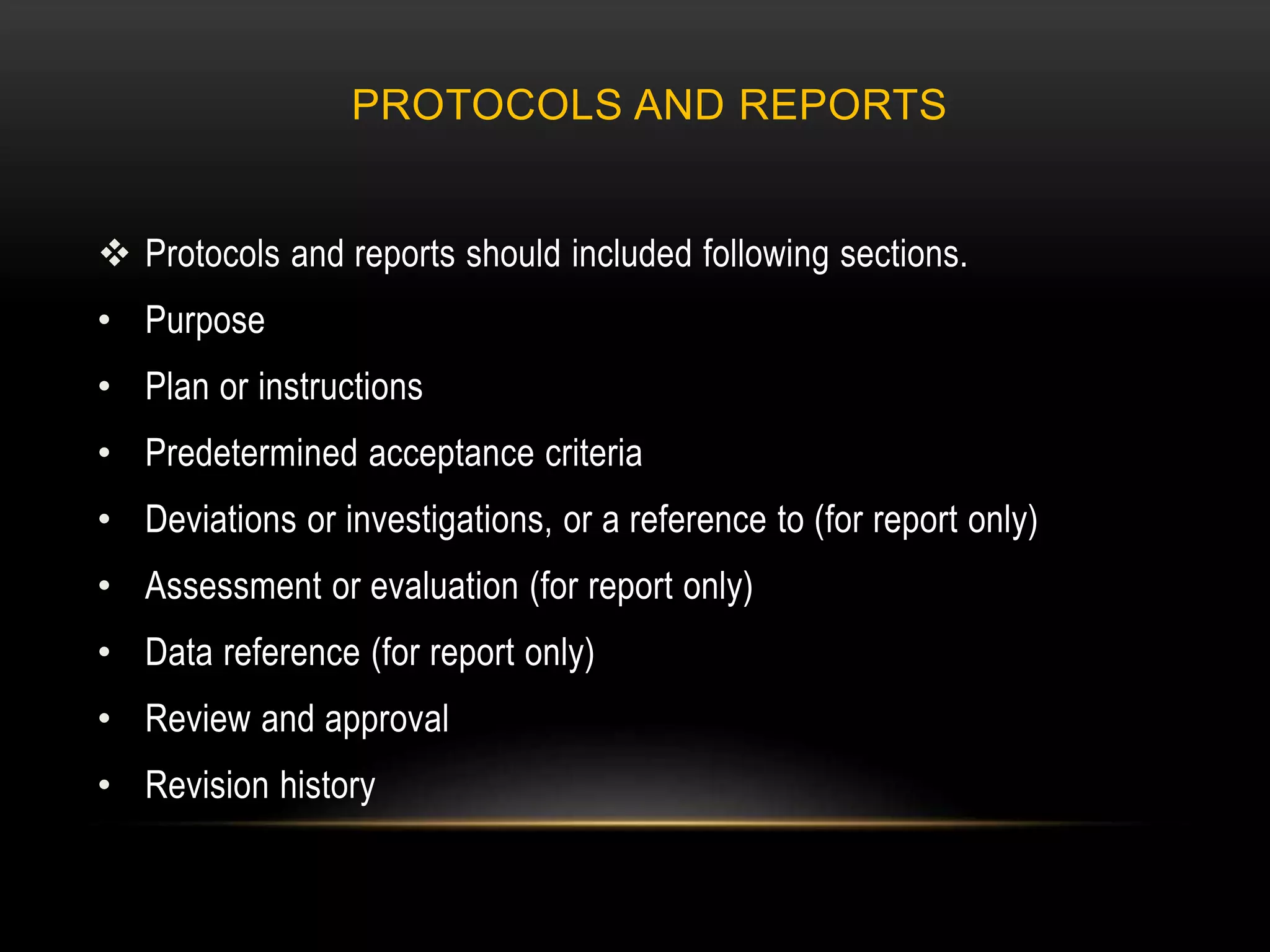 PROTOCOLS AND REPORTS
 Protocols and reports should included following sections.
• Purpose
• Plan or instructions
• Predetermined acceptance criteria
• Deviations or investigations, or a reference to (for report only)
• Assessment or evaluation (for report only)
• Data reference (for report only)
• Review and approval
• Revision history
 