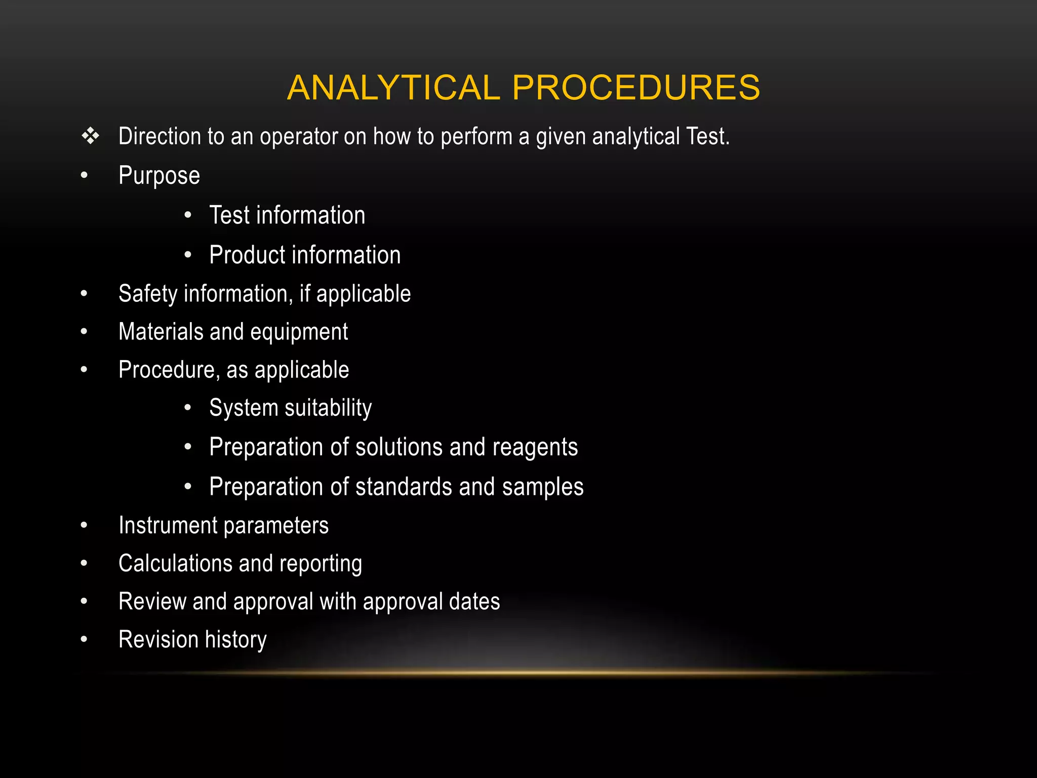 ANALYTICAL PROCEDURES
 Direction to an operator on how to perform a given analytical Test.
• Purpose
• Test information
• Product information
• Safety information, if applicable
• Materials and equipment
• Procedure, as applicable
• System suitability
• Preparation of solutions and reagents
• Preparation of standards and samples
• Instrument parameters
• Calculations and reporting
• Review and approval with approval dates
• Revision history
 