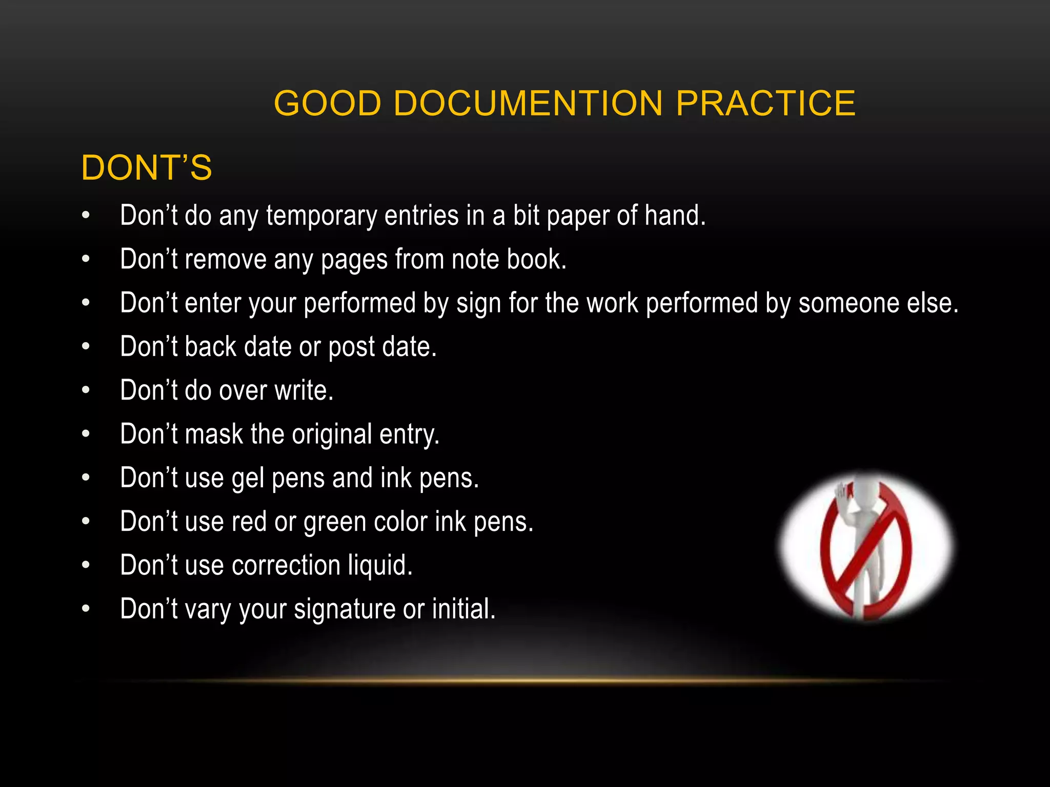 GOOD DOCUMENTION PRACTICE
DONT’S
• Don’t do any temporary entries in a bit paper of hand.
• Don’t remove any pages from note book.
• Don’t enter your performed by sign for the work performed by someone else.
• Don’t back date or post date.
• Don’t do over write.
• Don’t mask the original entry.
• Don’t use gel pens and ink pens.
• Don’t use red or green color ink pens.
• Don’t use correction liquid.
• Don’t vary your signature or initial.
 