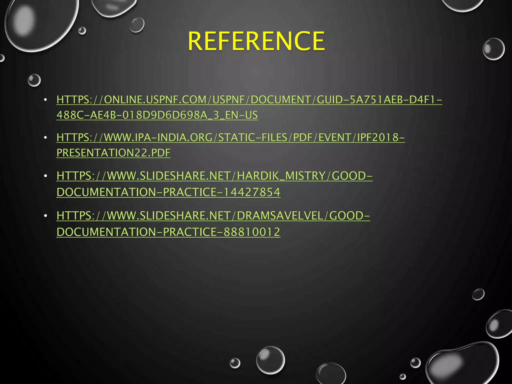 REFERENCE
• HTTPS://ONLINE.USPNF.COM/USPNF/DOCUMENT/GUID-5A751AEB-D4F1-
488C-AE4B-018D9D6D698A_3_EN-US
• HTTPS://WWW.IPA-INDIA.ORG/STATIC-FILES/PDF/EVENT/IPF2018-
PRESENTATION22.PDF
• HTTPS://WWW.SLIDESHARE.NET/HARDIK_MISTRY/GOOD-
DOCUMENTATION-PRACTICE-14427854
• HTTPS://WWW.SLIDESHARE.NET/DRAMSAVELVEL/GOOD-
DOCUMENTATION-PRACTICE-88810012
 