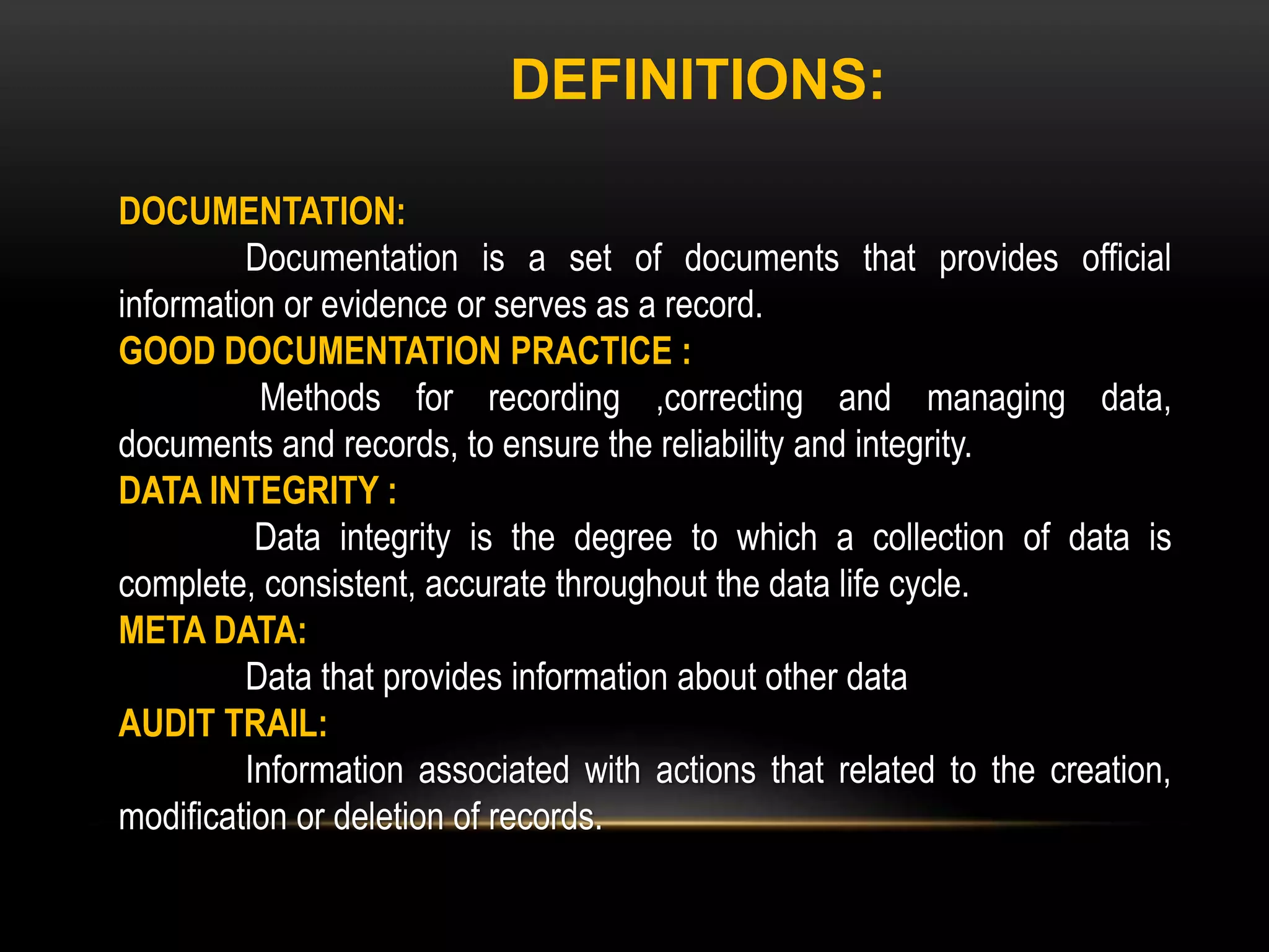 DOCUMENTATION:
Documentation is a set of documents that provides official
information or evidence or serves as a record.
GOOD DOCUMENTATION PRACTICE :
Methods for recording ,correcting and managing data,
documents and records, to ensure the reliability and integrity.
DATA INTEGRITY :
Data integrity is the degree to which a collection of data is
complete, consistent, accurate throughout the data life cycle.
META DATA:
Data that provides information about other data
AUDIT TRAIL:
Information associated with actions that related to the creation,
modification or deletion of records.
DEFINITIONS:
 