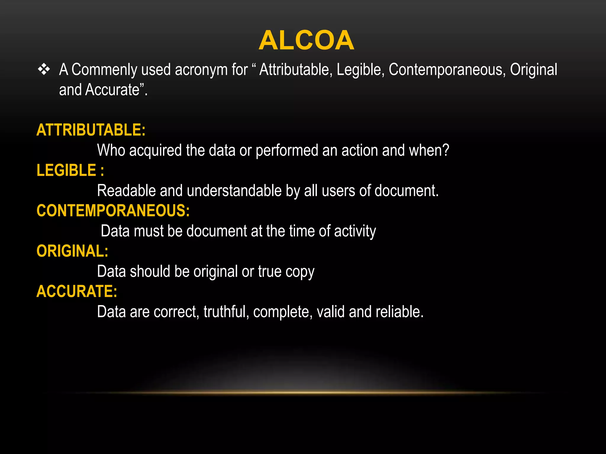  A Commenly used acronym for “ Attributable, Legible, Contemporaneous, Original
and Accurate”.
ATTRIBUTABLE:
Who acquired the data or performed an action and when?
LEGIBLE :
Readable and understandable by all users of document.
CONTEMPORANEOUS:
Data must be document at the time of activity
ORIGINAL:
Data should be original or true copy
ACCURATE:
Data are correct, truthful, complete, valid and reliable.
ALCOA
 