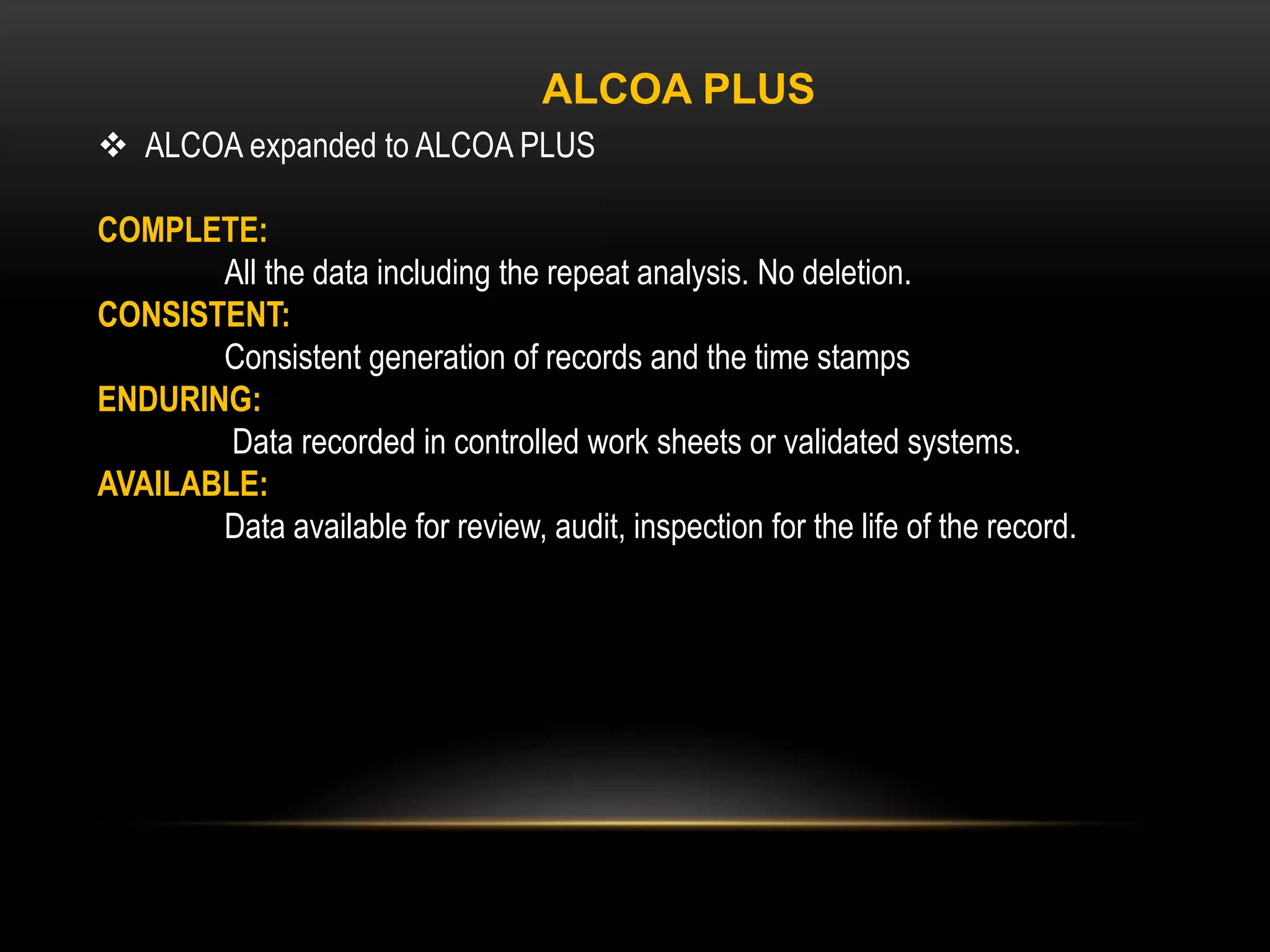  ALCOA expanded to ALCOA PLUS
COMPLETE:
All the data including the repeat analysis. No deletion.
CONSISTENT:
Consistent generation of records and the time stamps
ENDURING:
Data recorded in controlled work sheets or validated systems.
AVAILABLE:
Data available for review, audit, inspection for the life of the record.
ALCOA PLUS
 