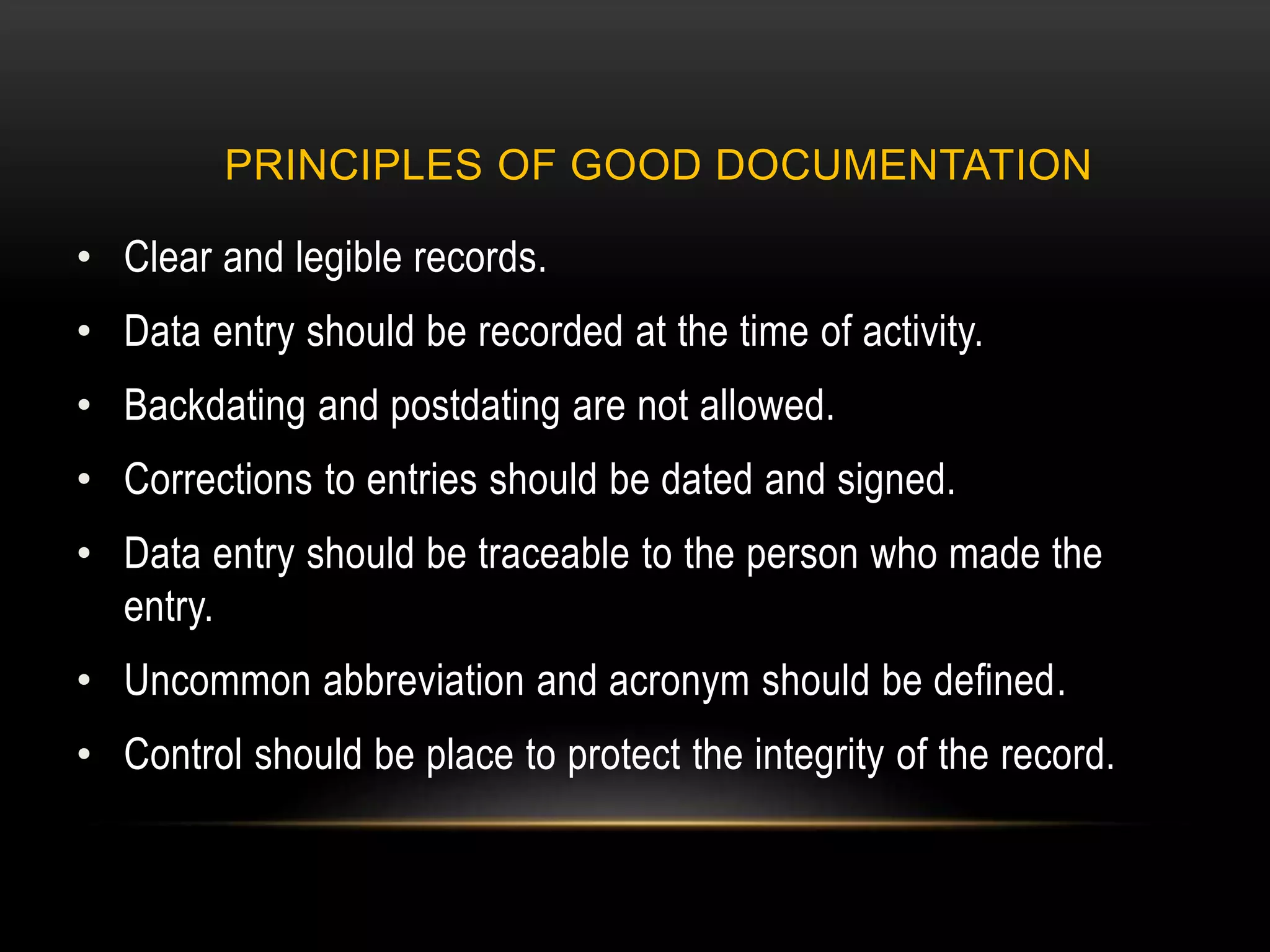 PRINCIPLES OF GOOD DOCUMENTATION
• Clear and legible records.
• Data entry should be recorded at the time of activity.
• Backdating and postdating are not allowed.
• Corrections to entries should be dated and signed.
• Data entry should be traceable to the person who made the
entry.
• Uncommon abbreviation and acronym should be defined.
• Control should be place to protect the integrity of the record.
 