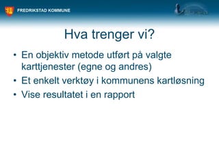 Hva trenger vi?
• En objektiv metode utført på valgte
karttjenester (egne og andres)
• Et enkelt verktøy i kommunens kartløsning
• Vise resultatet i en rapport
 