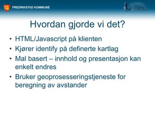 Hvordan gjorde vi det?
• HTML/Javascript på klienten
• Kjører identify på definerte kartlag
• Mal basert – innhold og presentasjon kan
enkelt endres
• Bruker geoprosesseringstjeneste for
beregning av avstander
 