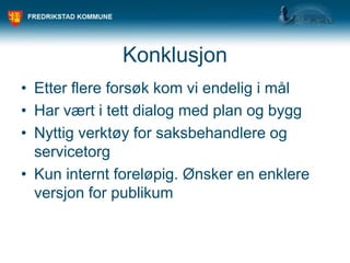 Konklusjon
• Etter flere forsøk kom vi endelig i mål
• Har vært i tett dialog med plan og bygg
• Nyttig verktøy for saksbehandlere og
servicetorg
• Kun internt foreløpig. Ønsker en enklere
versjon for publikum
 