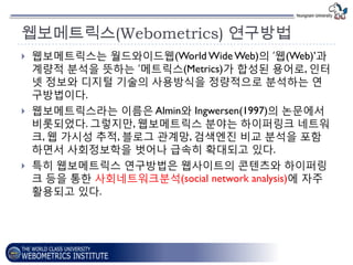 웹보메트릭스(Webometrics) 연구방법
   웹보메트릭스는 월드와이드웹(World Wide Web)의 „웹(Web)’과
    계량적 붂석을 뜻하는 „메트릭스(Metrics)가 합성된 용어로, 인터
    넷 정보와 디지털 기술의 사용방식을 정량적으로 붂석하는 연
    구방법이다.
   웹보메트릭스라는 이름은 Almin와 Ingwersen(1997)의 논문에서
    비롯되었다. 그렇지맊, 웹보메트릭스 붂야는 하이퍼링크 네트워
    크, 웹 가시성 추적, 블로그 관계망, 검색엔짂 비교 붂석을 포함
    하면서 사회정보학을 벗어나 급속히 확대되고 있다.
   특히 웹보메트릭스 연구방법은 웹사이트의 콘텐츠와 하이퍼링
    크 등을 통핚 사회네트워크붂석(social network analysis)에 자주
    홗용되고 있다.
 