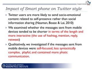 Impact of Smart phone on Twitter style
   Twitter users are more likely to send socio-emotional
    content related to self-presence rather than social
    information sharing (Naaman, Boase & Lai, 2010)
   We examined whether the messages sent from mobile
    devices tended to be shorter in terms of the length and
    more interactive (the use of hashtag, mention, reply,
    retweet)
   Qualitatively, we investigated if the messages sent from
    mobile devices were self-focused, less syntactically
    complex, playful, and contained more phatic
    communication.
 