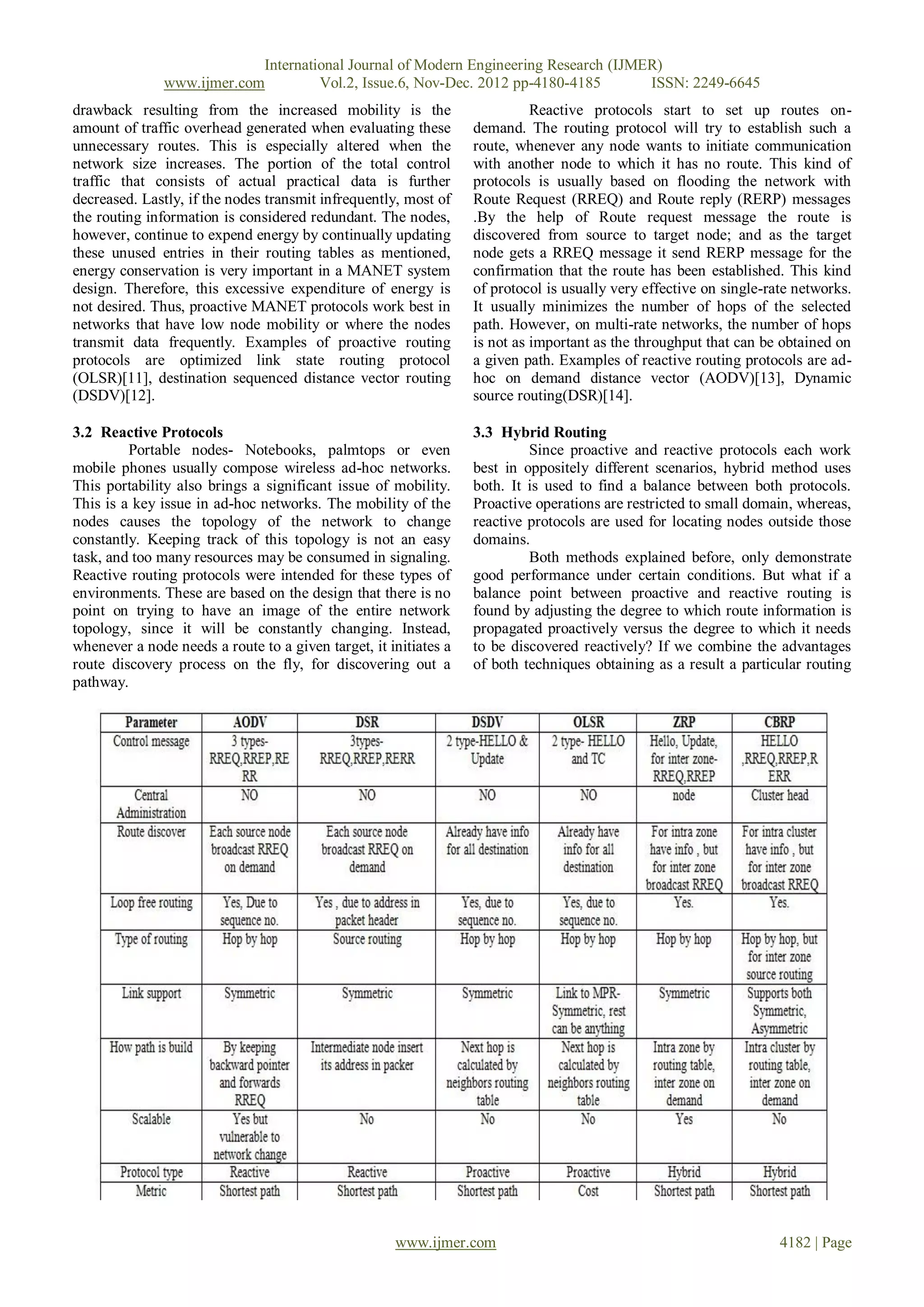 International Journal of Modern Engineering Research (IJMER)
               www.ijmer.com         Vol.2, Issue.6, Nov-Dec. 2012 pp-4180-4185       ISSN: 2249-6645
drawback resulting from the increased mobility is the                       Reactive protocols start to set up routes on-
amount of traffic overhead generated when evaluating these        demand. The routing protocol will try to establish such a
unnecessary routes. This is especially altered when the           route, whenever any node wants to initiate communication
network size increases. The portion of the total control          with another node to which it has no route. This kind of
traffic that consists of actual practical data is further         protocols is usually based on flooding the network with
decreased. Lastly, if the nodes transmit infrequently, most of    Route Request (RREQ) and Route reply (RERP) messages
the routing information is considered redundant. The nodes,       .By the help of Route request message the route is
however, continue to expend energy by continually updating        discovered from source to target node; and as the target
these unused entries in their routing tables as mentioned,        node gets a RREQ message it send RERP message for the
energy conservation is very important in a MANET system           confirmation that the route has been established. This kind
design. Therefore, this excessive expenditure of energy is        of protocol is usually very effective on single-rate networks.
not desired. Thus, proactive MANET protocols work best in         It usually minimizes the number of hops of the selected
networks that have low node mobility or where the nodes           path. However, on multi-rate networks, the number of hops
transmit data frequently. Examples of proactive routing           is not as important as the throughput that can be obtained on
protocols are optimized link state routing protocol               a given path. Examples of reactive routing protocols are ad-
(OLSR)[11], destination sequenced distance vector routing         hoc on demand distance vector (AODV)[13], Dynamic
(DSDV)[12].                                                       source routing(DSR)[14].

3.2 Reactive Protocols                                            3.3 Hybrid Routing
         Portable nodes- Notebooks, palmtops or even                       Since proactive and reactive protocols each work
mobile phones usually compose wireless ad-hoc networks.           best in oppositely different scenarios, hybrid method uses
This portability also brings a significant issue of mobility.     both. It is used to find a balance between both protocols.
This is a key issue in ad-hoc networks. The mobility of the       Proactive operations are restricted to small domain, whereas,
nodes causes the topology of the network to change                reactive protocols are used for locating nodes outside those
constantly. Keeping track of this topology is not an easy         domains.
task, and too many resources may be consumed in signaling.                 Both methods explained before, only demonstrate
Reactive routing protocols were intended for these types of       good performance under certain conditions. But what if a
environments. These are based on the design that there is no      balance point between proactive and reactive routing is
point on trying to have an image of the entire network            found by adjusting the degree to which route information is
topology, since it will be constantly changing. Instead,          propagated proactively versus the degree to which it needs
whenever a node needs a route to a given target, it initiates a   to be discovered reactively? If we combine the advantages
route discovery process on the fly, for discovering out a         of both techniques obtaining as a result a particular routing
pathway.




                                                     www.ijmer.com                                                  4182 | Page
 