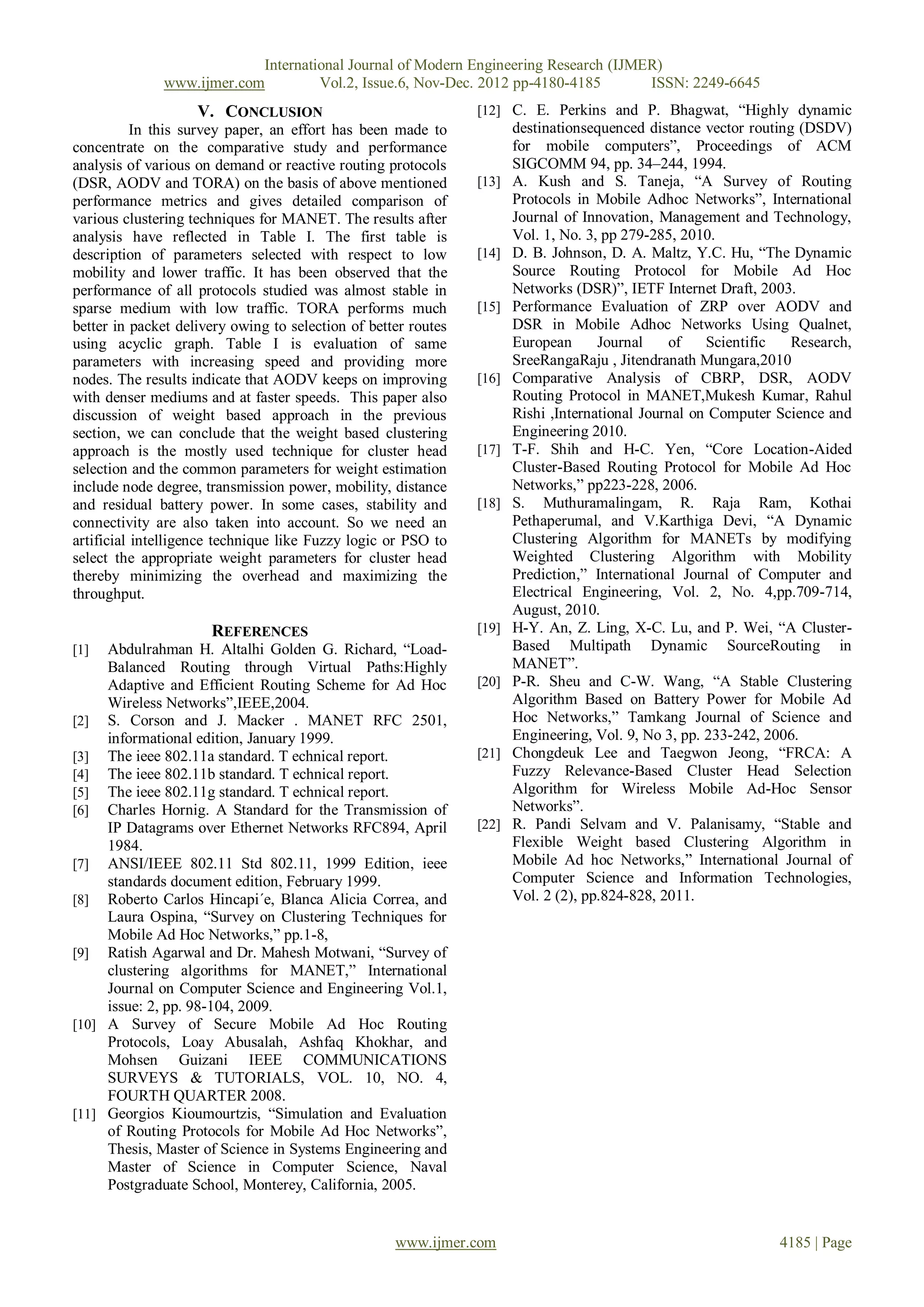 International Journal of Modern Engineering Research (IJMER)
              www.ijmer.com         Vol.2, Issue.6, Nov-Dec. 2012 pp-4180-4185       ISSN: 2249-6645
                    V. CONCLUSION                               [12] C. E. Perkins and P. Bhagwat, “Highly dynamic
           In this survey paper, an effort has been made to            destinationsequenced distance vector routing (DSDV)
concentrate on the comparative study and performance                   for mobile computers”, Proceedings of ACM
analysis of various on demand or reactive routing protocols            SIGCOMM 94, pp. 34–244, 1994.
(DSR, AODV and TORA) on the basis of above mentioned            [13]   A. Kush and S. Taneja, “A Survey of Routing
performance metrics and gives detailed comparison of                   Protocols in Mobile Adhoc Networks”, International
various clustering techniques for MANET. The results after             Journal of Innovation, Management and Technology,
analysis have reflected in Table I. The first table is                 Vol. 1, No. 3, pp 279-285, 2010.
description of parameters selected with respect to low          [14]   D. B. Johnson, D. A. Maltz, Y.C. Hu, “The Dynamic
mobility and lower traffic. It has been observed that the              Source Routing Protocol for Mobile Ad Hoc
performance of all protocols studied was almost stable in              Networks (DSR)”, IETF Internet Draft, 2003.
sparse medium with low traffic. TORA performs much              [15]   Performance Evaluation of ZRP over AODV and
better in packet delivery owing to selection of better routes          DSR in Mobile Adhoc Networks Using Qualnet,
using acyclic graph. Table I is evaluation of same                     European      Journal    of    Scientific   Research,
parameters with increasing speed and providing more                    SreeRangaRaju , Jitendranath Mungara,2010
nodes. The results indicate that AODV keeps on improving        [16]   Comparative Analysis of CBRP, DSR, AODV
with denser mediums and at faster speeds. This paper also              Routing Protocol in MANET,Mukesh Kumar, Rahul
discussion of weight based approach in the previous                    Rishi ,International Journal on Computer Science and
section, we can conclude that the weight based clustering              Engineering 2010.
approach is the mostly used technique for cluster head          [17]   T-F. Shih and H-C. Yen, “Core Location-Aided
selection and the common parameters for weight estimation              Cluster-Based Routing Protocol for Mobile Ad Hoc
include node degree, transmission power, mobility, distance            Networks,” pp223-228, 2006.
and residual battery power. In some cases, stability and        [18]   S. Muthuramalingam, R. Raja Ram, Kothai
connectivity are also taken into account. So we need an                Pethaperumal, and V.Karthiga Devi, “A Dynamic
artificial intelligence technique like Fuzzy logic or PSO to           Clustering Algorithm for MANETs by modifying
select the appropriate weight parameters for cluster head              Weighted Clustering Algorithm with Mobility
thereby minimizing the overhead and maximizing the                     Prediction,” International Journal of Computer and
throughput.                                                            Electrical Engineering, Vol. 2, No. 4,pp.709-714,
                                                                       August, 2010.
                      REFERENCES                                [19]   H-Y. An, Z. Ling, X-C. Lu, and P. Wei, “A Cluster-
[1]  Abdulrahman H. Altalhi Golden G. Richard, “Load-                  Based Multipath Dynamic SourceRouting in
     Balanced Routing through Virtual Paths:Highly                     MANET”.
     Adaptive and Efficient Routing Scheme for Ad Hoc           [20]   P-R. Sheu and C-W. Wang, “A Stable Clustering
     Wireless Networks”,IEEE,2004.                                     Algorithm Based on Battery Power for Mobile Ad
[2] S. Corson and J. Macker . MANET RFC 2501,                          Hoc Networks,” Tamkang Journal of Science and
     informational edition, January 1999.                              Engineering, Vol. 9, No 3, pp. 233-242, 2006.
[3] The ieee 802.11a standard. T echnical report.               [21]   Chongdeuk Lee and Taegwon Jeong, “FRCA: A
[4] The ieee 802.11b standard. T echnical report.                      Fuzzy Relevance-Based Cluster Head Selection
[5] The ieee 802.11g standard. T echnical report.                      Algorithm for Wireless Mobile Ad-Hoc Sensor
[6] Charles Hornig. A Standard for the Transmission of                 Networks”.
     IP Datagrams over Ethernet Networks RFC894, April          [22]   R. Pandi Selvam and V. Palanisamy, “Stable and
     1984.                                                             Flexible Weight based Clustering Algorithm in
[7] ANSI/IEEE 802.11 Std 802.11, 1999 Edition, ieee                    Mobile Ad hoc Networks,” International Journal of
     standards document edition, February 1999.                        Computer Science and Information Technologies,
[8] Roberto Carlos Hincapi´e, Blanca Alicia Correa, and                Vol. 2 (2), pp.824-828, 2011.
     Laura Ospina, “Survey on Clustering Techniques for
     Mobile Ad Hoc Networks,” pp.1-8,
[9] Ratish Agarwal and Dr. Mahesh Motwani, “Survey of
     clustering algorithms for MANET,” International
     Journal on Computer Science and Engineering Vol.1,
     issue: 2, pp. 98-104, 2009.
[10] A Survey of Secure Mobile Ad Hoc Routing
     Protocols, Loay Abusalah, Ashfaq Khokhar, and
     Mohsen Guizani IEEE COMMUNICATIONS
     SURVEYS & TUTORIALS, VOL. 10, NO. 4,
     FOURTH QUARTER 2008.
[11] Georgios Kioumourtzis, “Simulation and Evaluation
     of Routing Protocols for Mobile Ad Hoc Networks”,
     Thesis, Master of Science in Systems Engineering and
     Master of Science in Computer Science, Naval
     Postgraduate School, Monterey, California, 2005.


                                                    www.ijmer.com                                               4185 | Page
 