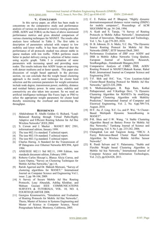 International Journal of Modern Engineering Research (IJMER)
              www.ijmer.com         Vol.2, Issue.6, Nov-Dec. 2012 pp-4180-4185       ISSN: 2249-6645
                    V. CONCLUSION                               [12] C. E. Perkins and P. Bhagwat, “Highly dynamic
           In this survey paper, an effort has been made to            destinationsequenced distance vector routing (DSDV)
concentrate on the comparative study and performance                   for mobile computers”, Proceedings of ACM
analysis of various on demand or reactive routing protocols            SIGCOMM 94, pp. 34–244, 1994.
(DSR, AODV and TORA) on the basis of above mentioned            [13]   A. Kush and S. Taneja, “A Survey of Routing
performance metrics and gives detailed comparison of                   Protocols in Mobile Adhoc Networks”, International
various clustering techniques for MANET. The results after             Journal of Innovation, Management and Technology,
analysis have reflected in Table I. The first table is                 Vol. 1, No. 3, pp 279-285, 2010.
description of parameters selected with respect to low          [14]   D. B. Johnson, D. A. Maltz, Y.C. Hu, “The Dynamic
mobility and lower traffic. It has been observed that the              Source Routing Protocol for Mobile Ad Hoc
performance of all protocols studied was almost stable in              Networks (DSR)”, IETF Internet Draft, 2003.
sparse medium with low traffic. TORA performs much              [15]   Performance Evaluation of ZRP over AODV and
better in packet delivery owing to selection of better routes          DSR in Mobile Adhoc Networks Using Qualnet,
using acyclic graph. Table I is evaluation of same                     European      Journal    of    Scientific   Research,
parameters with increasing speed and providing more                    SreeRangaRaju , Jitendranath Mungara,2010
nodes. The results indicate that AODV keeps on improving        [16]   Comparative Analysis of CBRP, DSR, AODV
with denser mediums and at faster speeds. This paper also              Routing Protocol in MANET,Mukesh Kumar, Rahul
discussion of weight based approach in the previous                    Rishi ,International Journal on Computer Science and
section, we can conclude that the weight based clustering              Engineering 2010.
approach is the mostly used technique for cluster head          [17]   T-F. Shih and H-C. Yen, “Core Location-Aided
selection and the common parameters for weight estimation              Cluster-Based Routing Protocol for Mobile Ad Hoc
include node degree, transmission power, mobility, distance            Networks,” pp223-228, 2006.
and residual battery power. In some cases, stability and        [18]   S. Muthuramalingam, R. Raja Ram, Kothai
connectivity are also taken into account. So we need an                Pethaperumal, and V.Karthiga Devi, “A Dynamic
artificial intelligence technique like Fuzzy logic or PSO to           Clustering Algorithm for MANETs by modifying
select the appropriate weight parameters for cluster head              Weighted Clustering Algorithm with Mobility
thereby minimizing the overhead and maximizing the                     Prediction,” International Journal of Computer and
throughput.                                                            Electrical Engineering, Vol. 2, No. 4,pp.709-714,
                                                                       August, 2010.
                      REFERENCES                                [19]   H-Y. An, Z. Ling, X-C. Lu, and P. Wei, “A Cluster-
[1]  Abdulrahman H. Altalhi Golden G. Richard, “Load-                  Based Multipath Dynamic SourceRouting in
     Balanced Routing through Virtual Paths:Highly                     MANET”.
     Adaptive and Efficient Routing Scheme for Ad Hoc           [20]   P-R. Sheu and C-W. Wang, “A Stable Clustering
     Wireless Networks”,IEEE,2004.                                     Algorithm Based on Battery Power for Mobile Ad
[2] S. Corson and J. Macker . MANET RFC 2501,                          Hoc Networks,” Tamkang Journal of Science and
     informational edition, January 1999.                              Engineering, Vol. 9, No 3, pp. 233-242, 2006.
[3] The ieee 802.11a standard. T echnical report.               [21]   Chongdeuk Lee and Taegwon Jeong, “FRCA: A
[4] The ieee 802.11b standard. T echnical report.                      Fuzzy Relevance-Based Cluster Head Selection
[5] The ieee 802.11g standard. T echnical report.                      Algorithm for Wireless Mobile Ad-Hoc Sensor
[6] Charles Hornig. A Standard for the Transmission of                 Networks”.
     IP Datagrams over Ethernet Networks RFC894, April          [22]   R. Pandi Selvam and V. Palanisamy, “Stable and
     1984.                                                             Flexible Weight based Clustering Algorithm in
[7] ANSI/IEEE 802.11 Std 802.11, 1999 Edition, ieee                    Mobile Ad hoc Networks,” International Journal of
     standards document edition, February 1999.                        Computer Science and Information Technologies,
[8] Roberto Carlos Hincapi´e, Blanca Alicia Correa, and                Vol. 2 (2), pp.824-828, 2011.
     Laura Ospina, “Survey on Clustering Techniques for
     Mobile Ad Hoc Networks,” pp.1-8,
[9] Ratish Agarwal and Dr. Mahesh Motwani, “Survey of
     clustering algorithms for MANET,” International
     Journal on Computer Science and Engineering Vol.1,
     issue: 2, pp. 98-104, 2009.
[10] A Survey of Secure Mobile Ad Hoc Routing
     Protocols, Loay Abusalah, Ashfaq Khokhar, and
     Mohsen Guizani IEEE COMMUNICATIONS
     SURVEYS & TUTORIALS, VOL. 10, NO. 4,
     FOURTH QUARTER 2008.
[11] Georgios Kioumourtzis, “Simulation and Evaluation
     of Routing Protocols for Mobile Ad Hoc Networks”,
     Thesis, Master of Science in Systems Engineering and
     Master of Science in Computer Science, Naval
     Postgraduate School, Monterey, California, 2005.


                                                    www.ijmer.com                                               4185 | Page
 