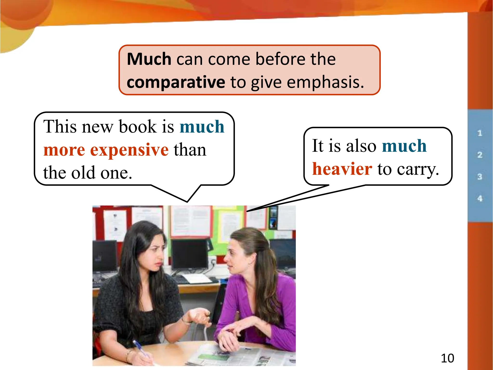 10
Much can come before the
comparative to give emphasis.
This new book is much
more expensive than
the old one.
It is also much
heavier to carry.
 