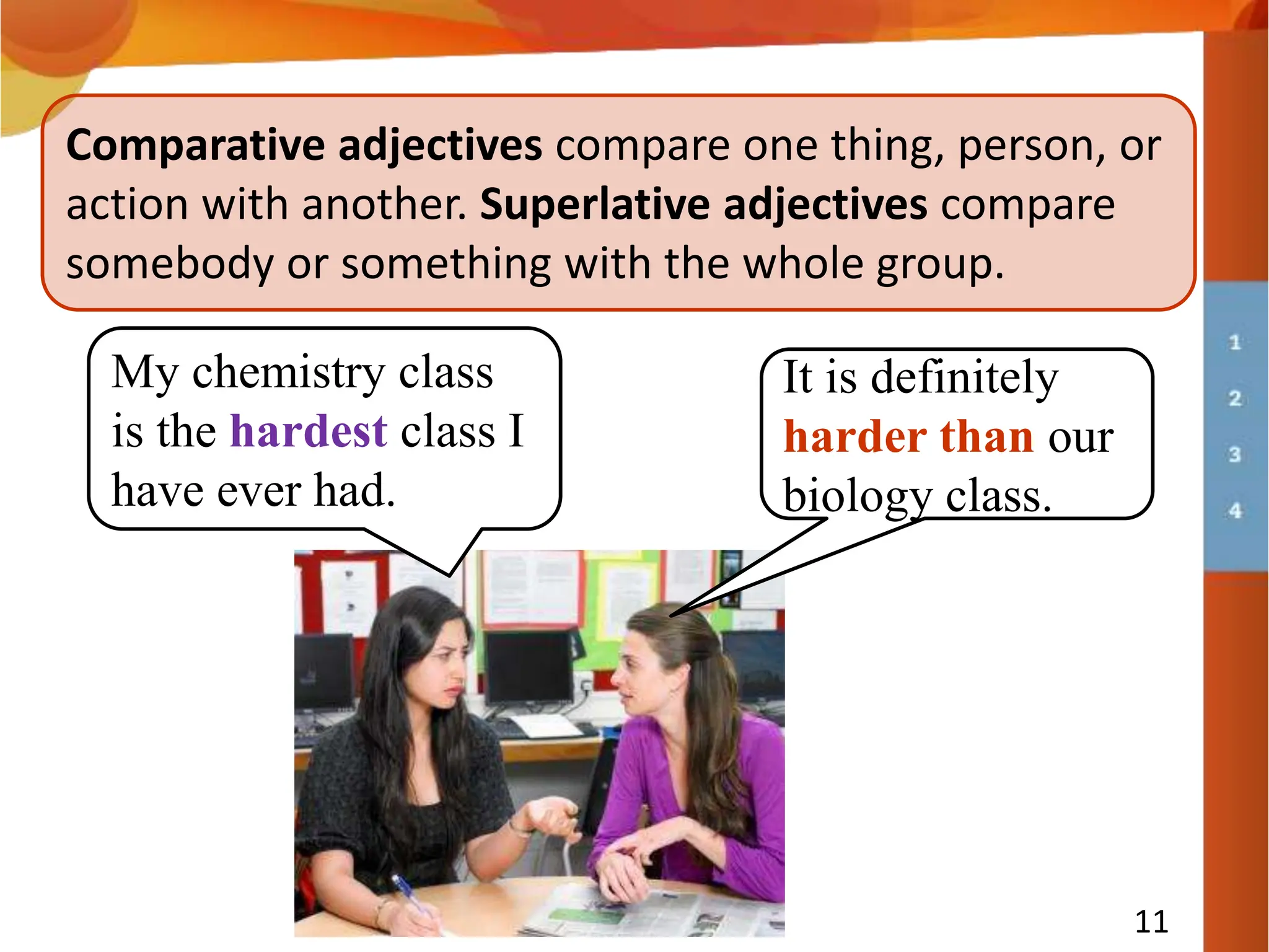 11
Comparative adjectives compare one thing, person, or
action with another. Superlative adjectives compare
somebody or something with the whole group.
My chemistry class
is the hardest class I
have ever had.
It is definitely
harder than our
biology class.
 
