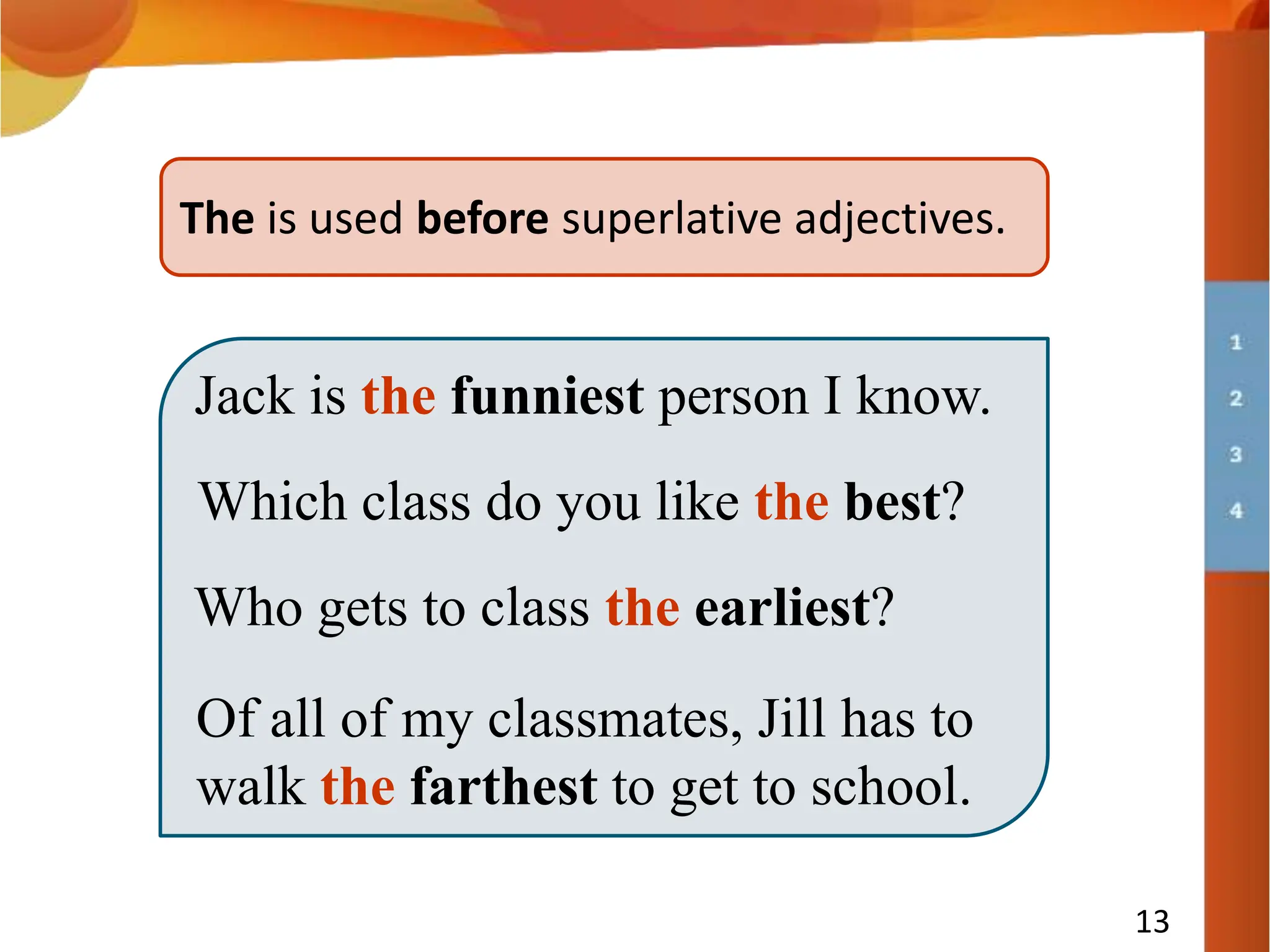 13
The is used before superlative adjectives.
Jack is the funniest person I know.
Which class do you like the best?
Who gets to class the earliest?
Of all of my classmates, Jill has to
walk the farthest to get to school.
 
