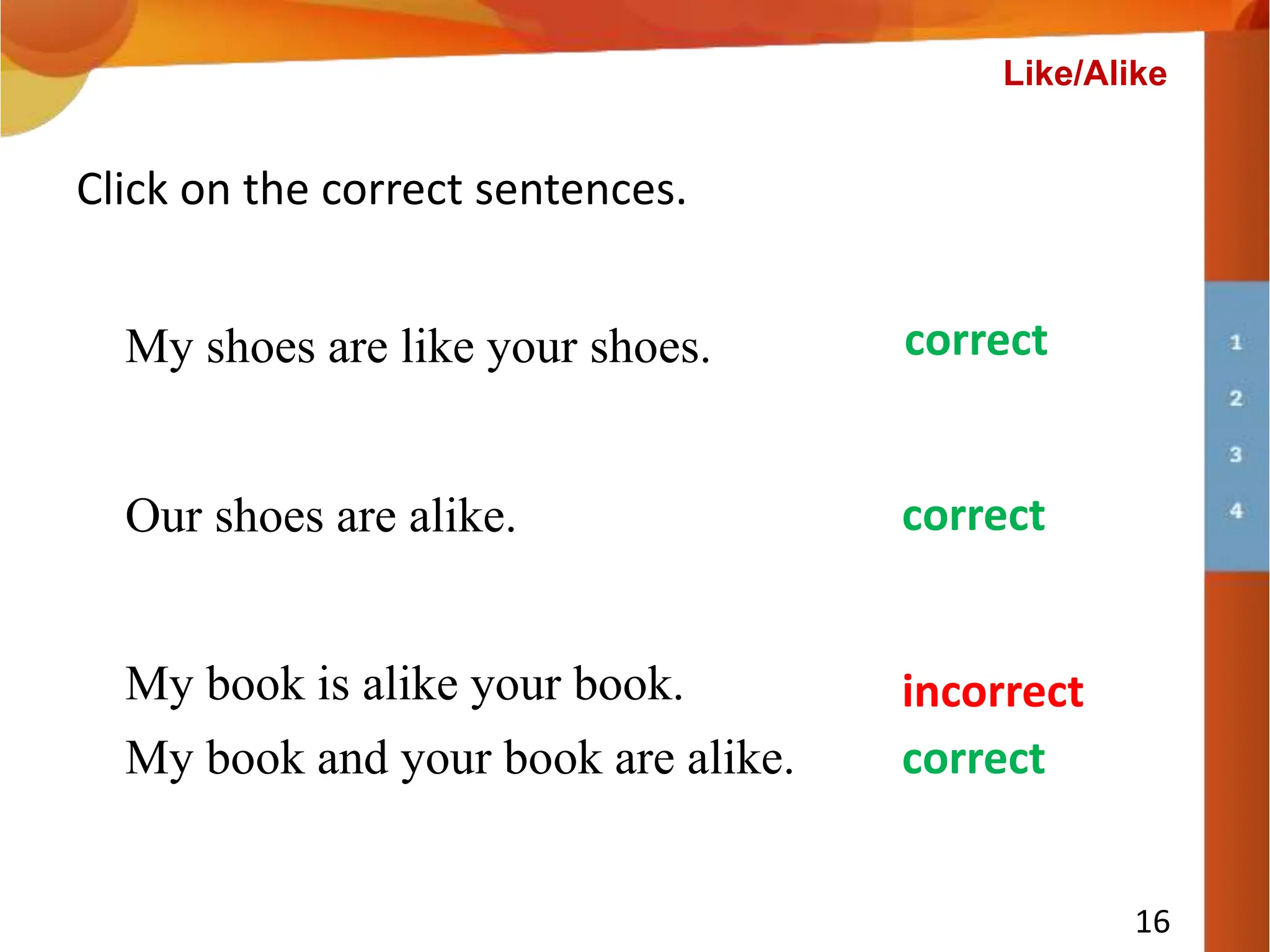 Our shoes are alike.
Click on the correct sentences.
My book is alike your book.
My shoes are like your shoes.
incorrect
correct
correct
My book and your book are alike. correct
16
Like/Alike
 