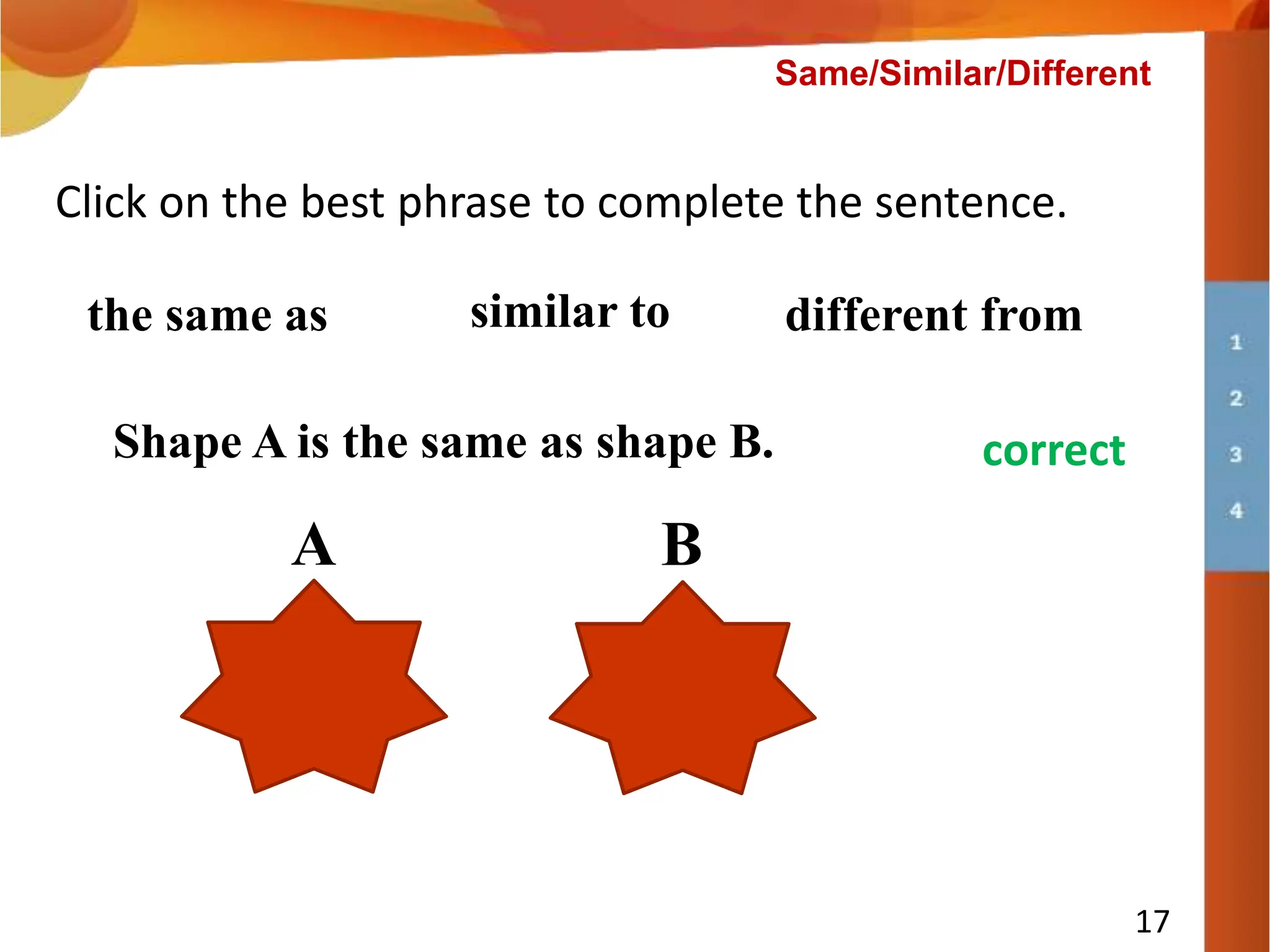 Shape A is __________ shape B.
17
Click on the best phrase to complete the sentence.
the same as similar to different from
A B
try again
correct
Shape A is the same as shape B.
Same/Similar/Different
 