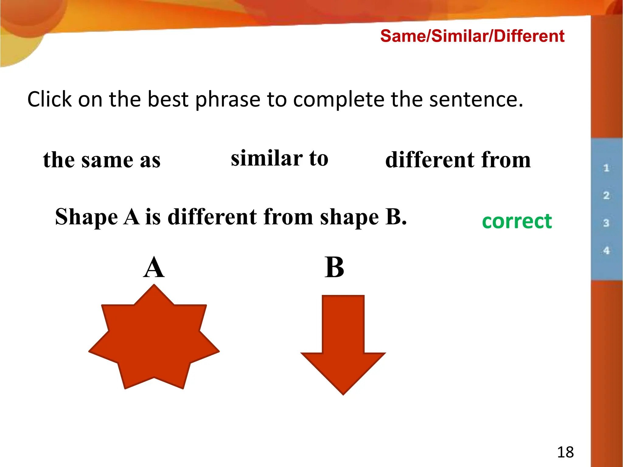 Shape A is __________ shape B.
18
Click on the best phrase to complete the sentence.
the same as similar to different from
A B
try again
correct
Shape A is different from shape B.
Same/Similar/Different
 