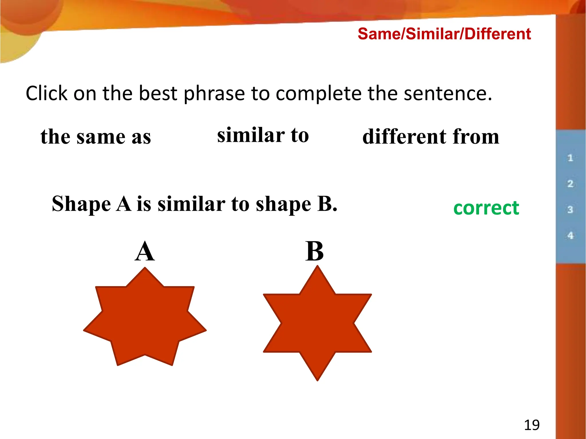 Shape A is __________ shape B.
19
Click on the best phrase to complete the sentence.
the same as similar to different from
A B
try again
correct
Shape A is similar to shape B.
Same/Similar/Different
 