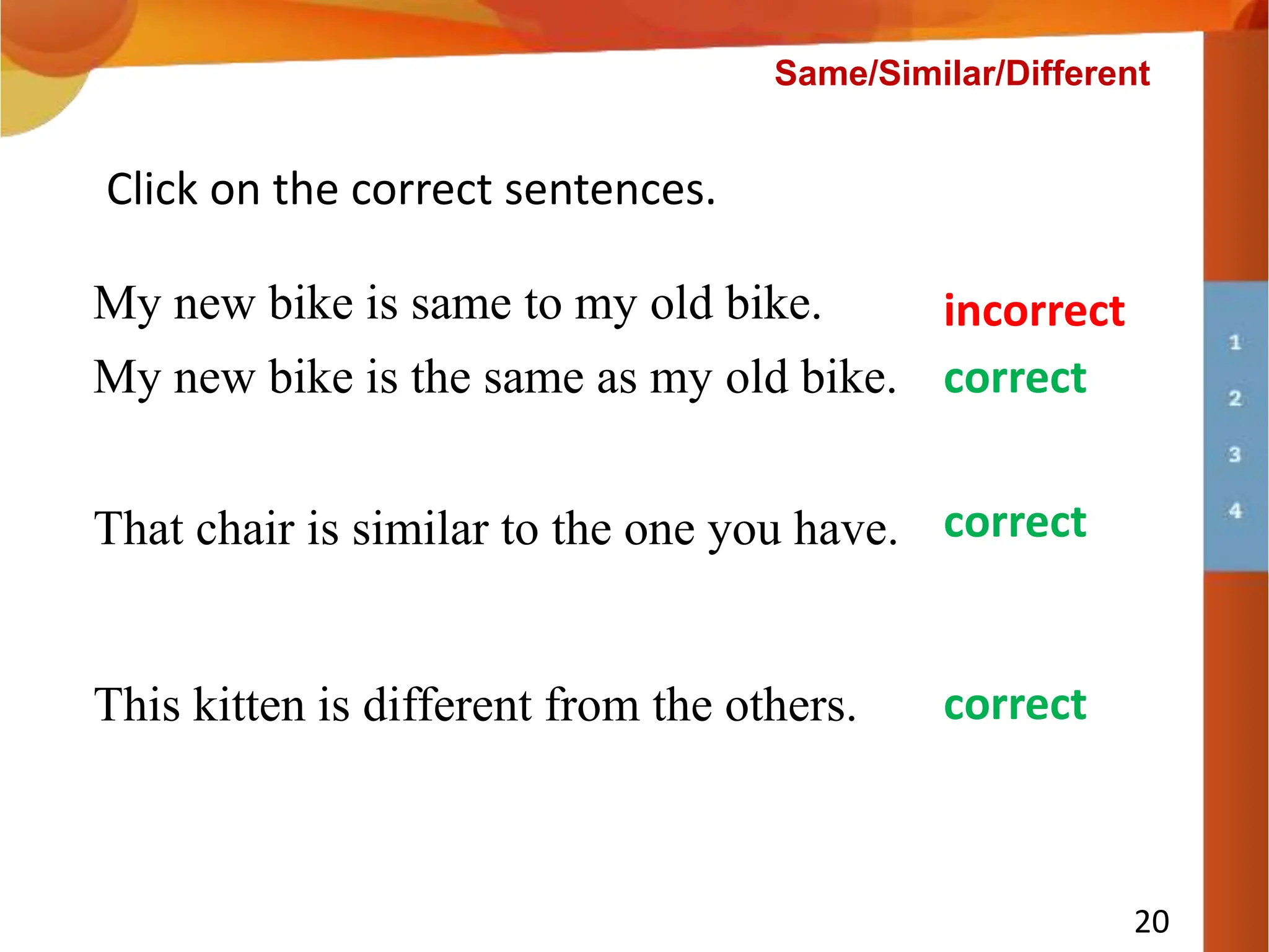 This kitten is different from the others.
Click on the correct sentences.
My new bike is same to my old bike.
That chair is similar to the one you have.
incorrect
correct
correct
My new bike is the same as my old bike. correct
20
Same/Similar/Different
 